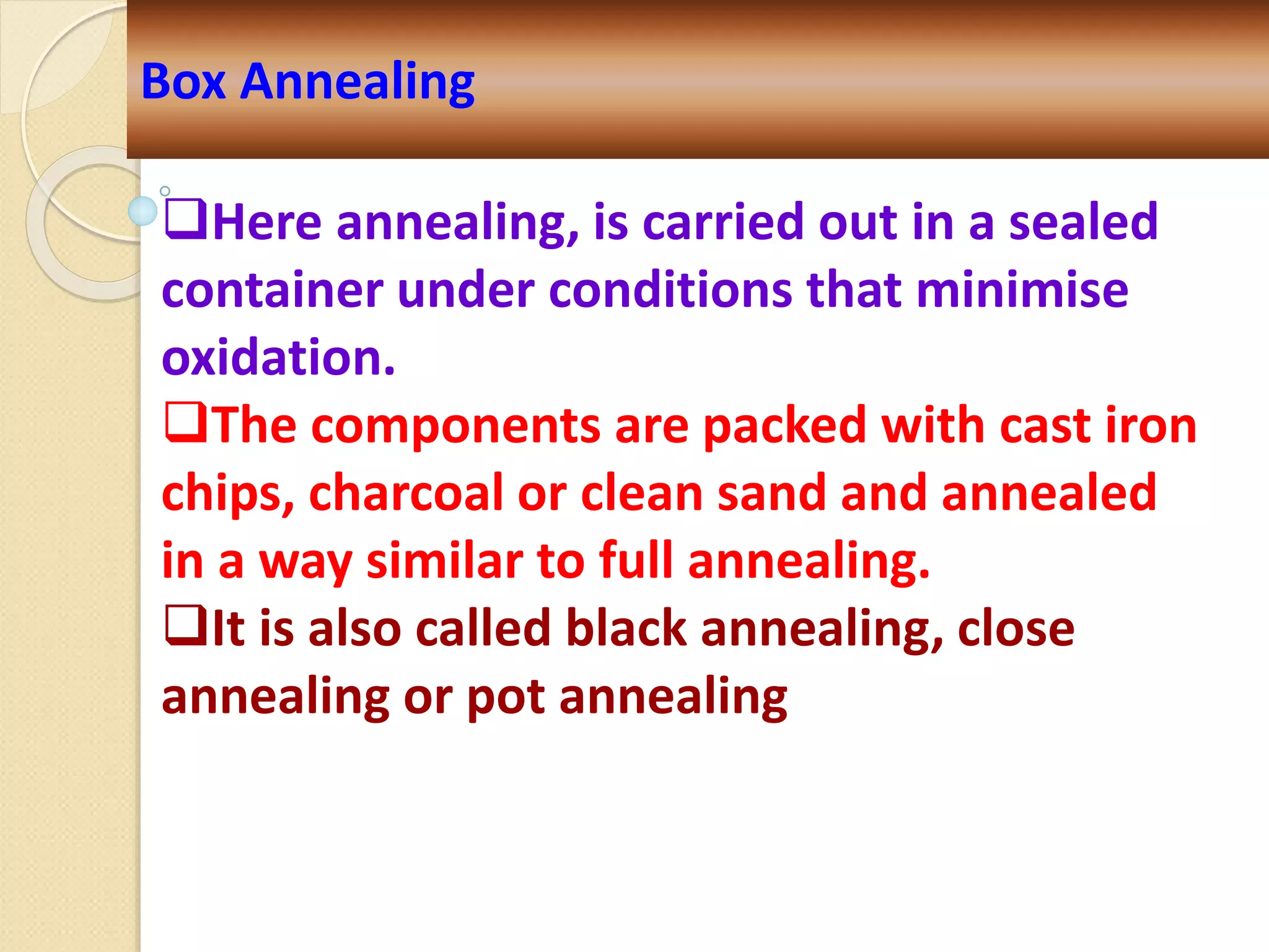 Box Annealing
Here annealing, is carried out in a sealed
container under conditions that minimise
oxidation.
The components are packed with cast iron
chips, charcoal or clean sand and annealed
in a way similar to full annealing.
It is also called black annealing, close
annealing or pot annealing
 
