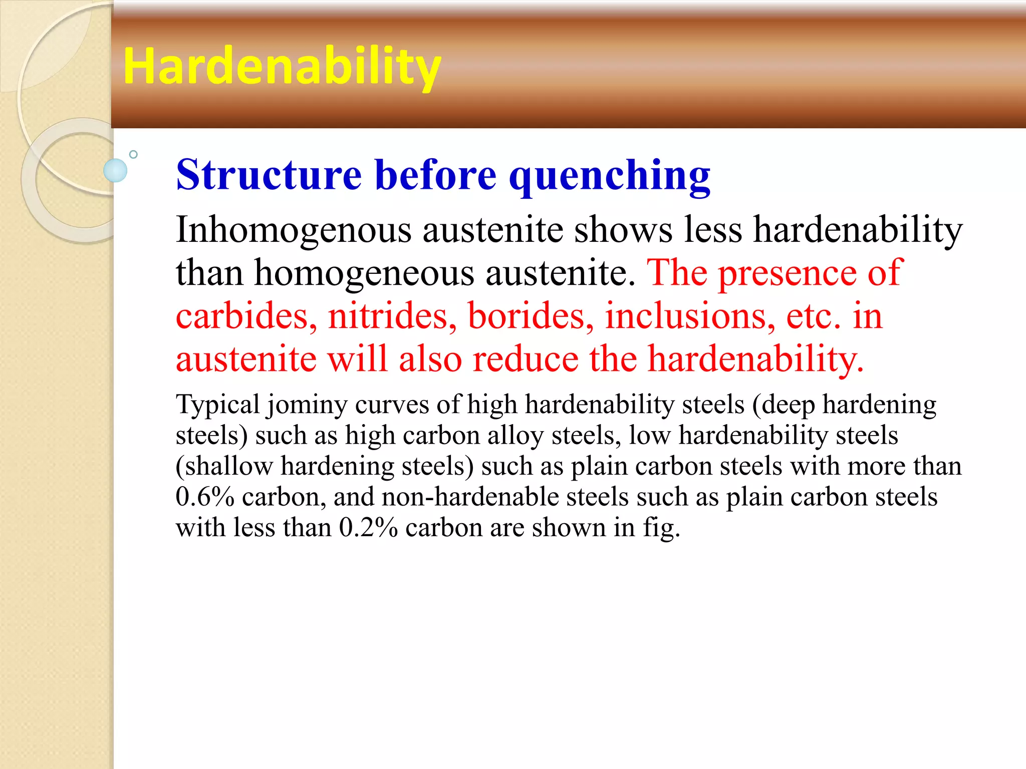 Structure before quenching
Inhomogenous austenite shows less hardenability
than homogeneous austenite. The presence of
carbides, nitrides, borides, inclusions, etc. in
austenite will also reduce the hardenability.
Typical jominy curves of high hardenability steels (deep hardening
steels) such as high carbon alloy steels, low hardenability steels
(shallow hardening steels) such as plain carbon steels with more than
0.6% carbon, and non-hardenable steels such as plain carbon steels
with less than 0.2% carbon are shown in fig.
Hardenability
 