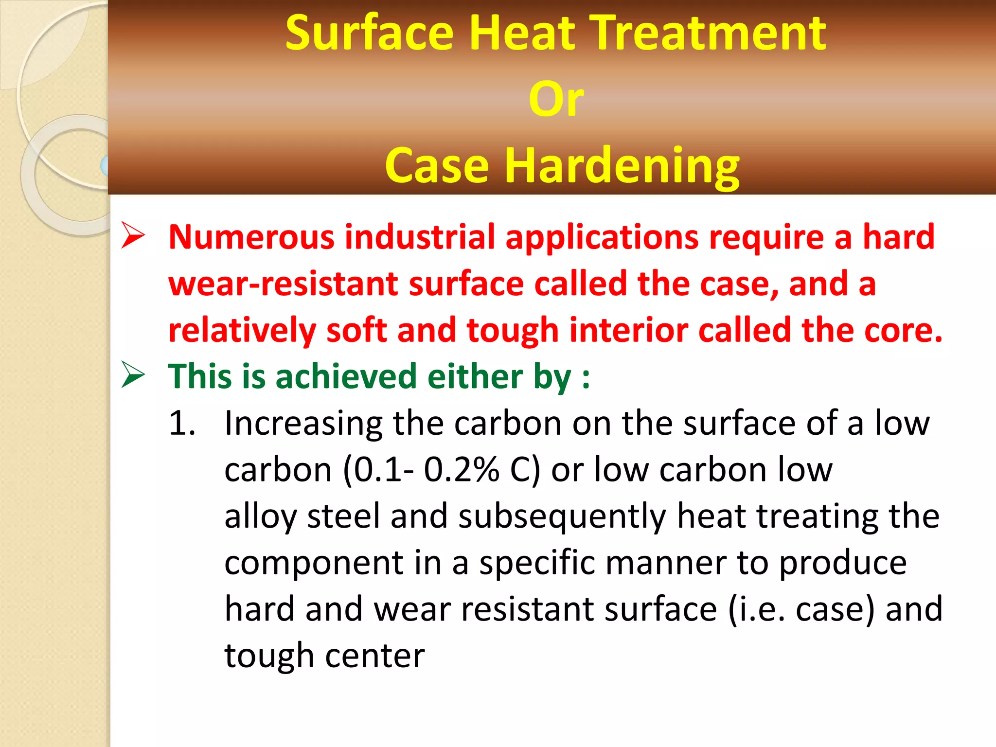 Surface Heat Treatment
Or
Case Hardening
 Numerous industrial applications require a hard
wear-resistant surface called the case, and a
relatively soft and tough interior called the core.
 This is achieved either by :
1. Increasing the carbon on the surface of a low
carbon (0.1- 0.2% C) or low carbon low
alloy steel and subsequently heat treating the
component in a specific manner to produce
hard and wear resistant surface (i.e. case) and
tough center
 