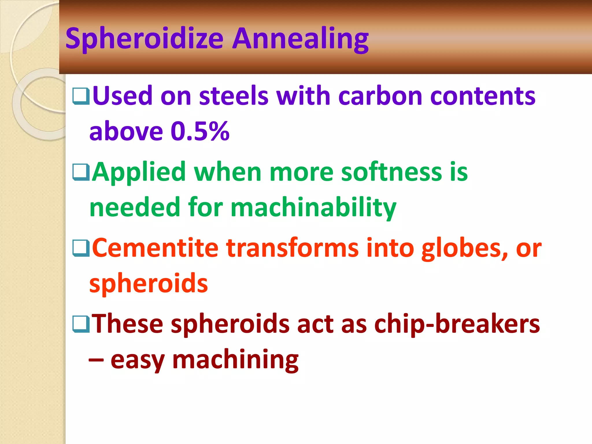 Used on steels with carbon contents
above 0.5%
Applied when more softness is
needed for machinability
Cementite transforms into globes, or
spheroids
These spheroids act as chip-breakers
– easy machining
Spheroidize Annealing
 