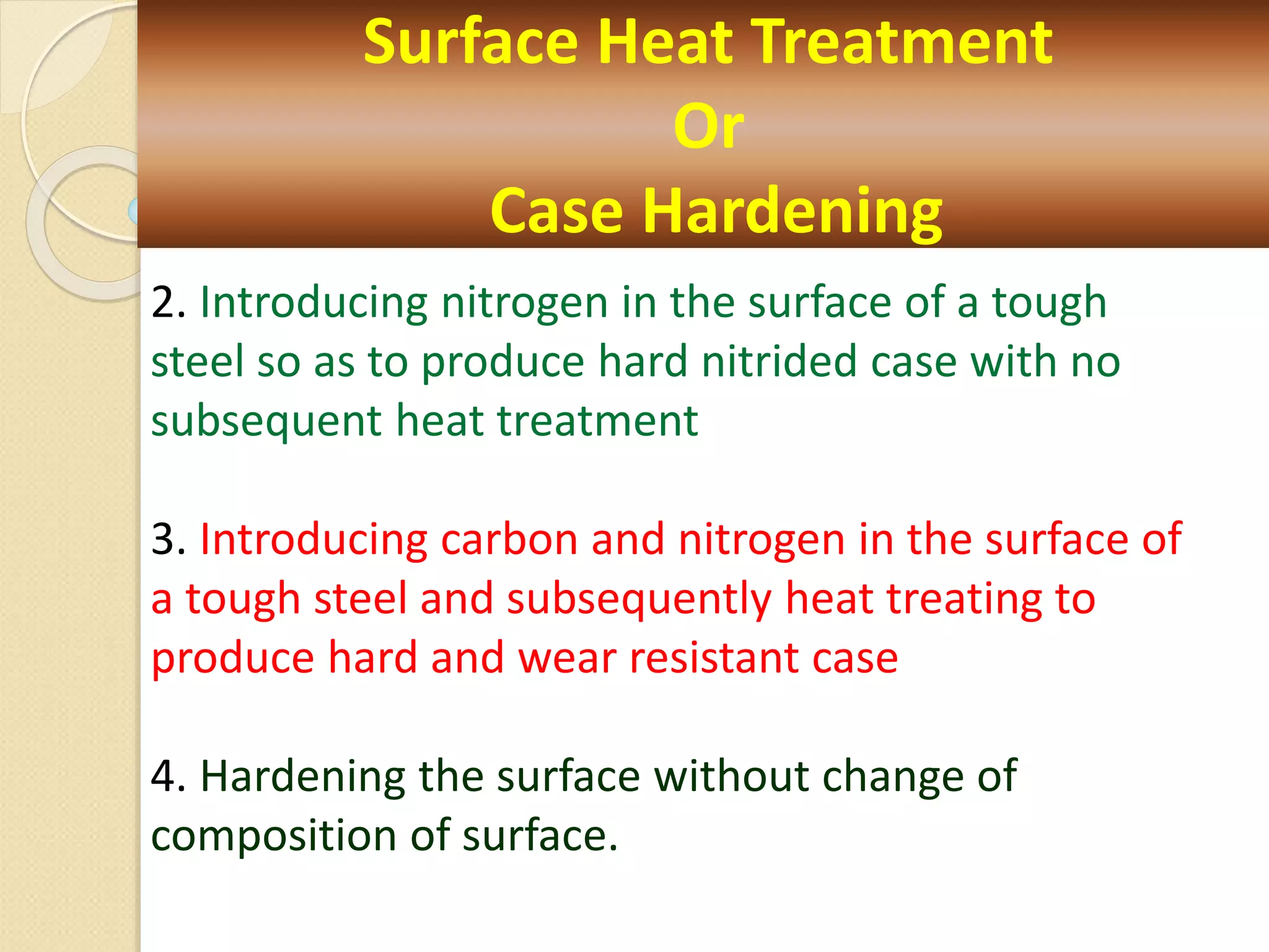 Surface Heat Treatment
Or
Case Hardening
2. Introducing nitrogen in the surface of a tough
steel so as to produce hard nitrided case with no
subsequent heat treatment
3. Introducing carbon and nitrogen in the surface of
a tough steel and subsequently heat treating to
produce hard and wear resistant case
4. Hardening the surface without change of
composition of surface.
 
