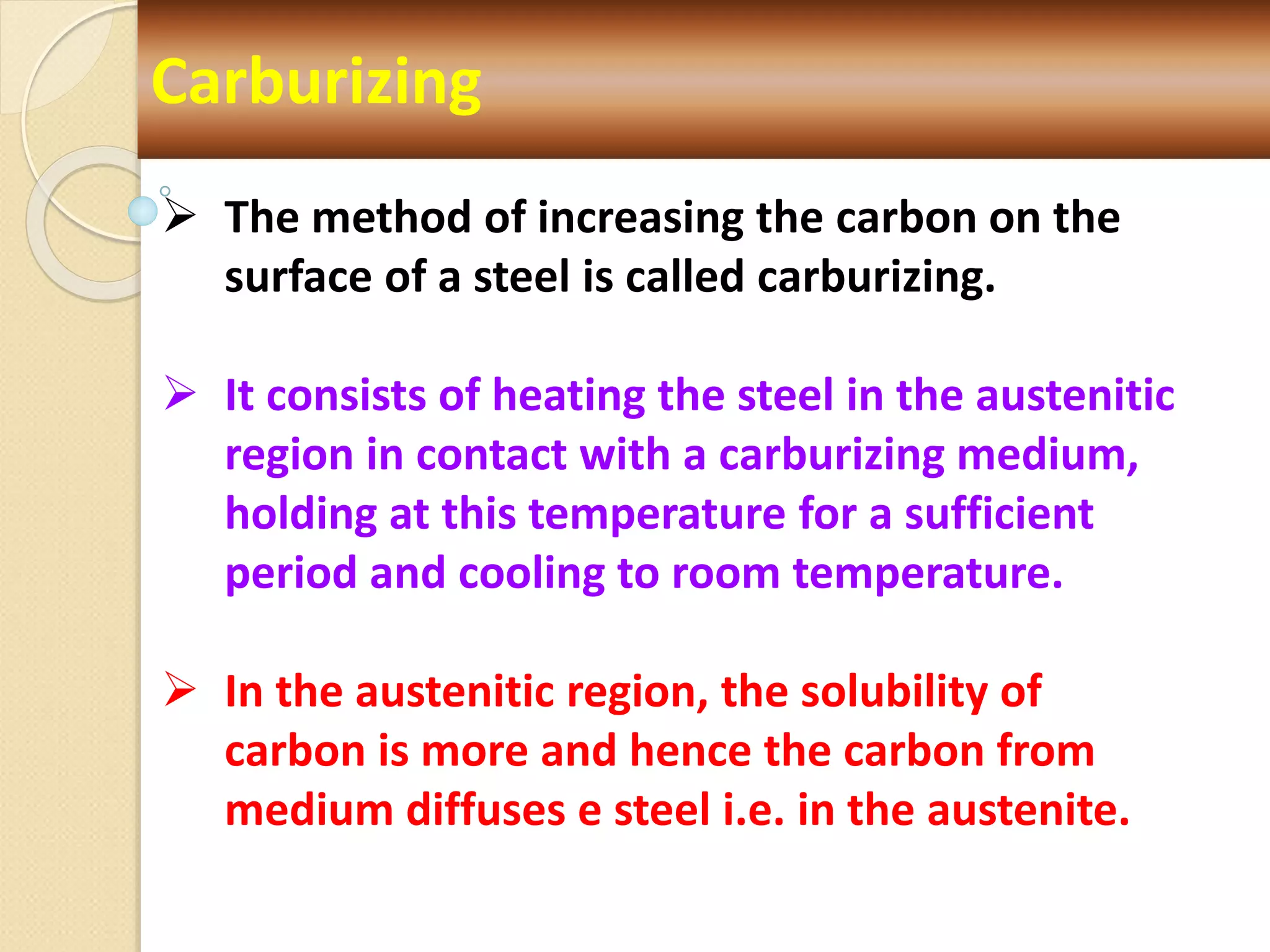 Carburizing
 The method of increasing the carbon on the
surface of a steel is called carburizing.
 It consists of heating the steel in the austenitic
region in contact with a carburizing medium,
holding at this temperature for a sufficient
period and cooling to room temperature.
 In the austenitic region, the solubility of
carbon is more and hence the carbon from
medium diffuses e steel i.e. in the austenite.
 