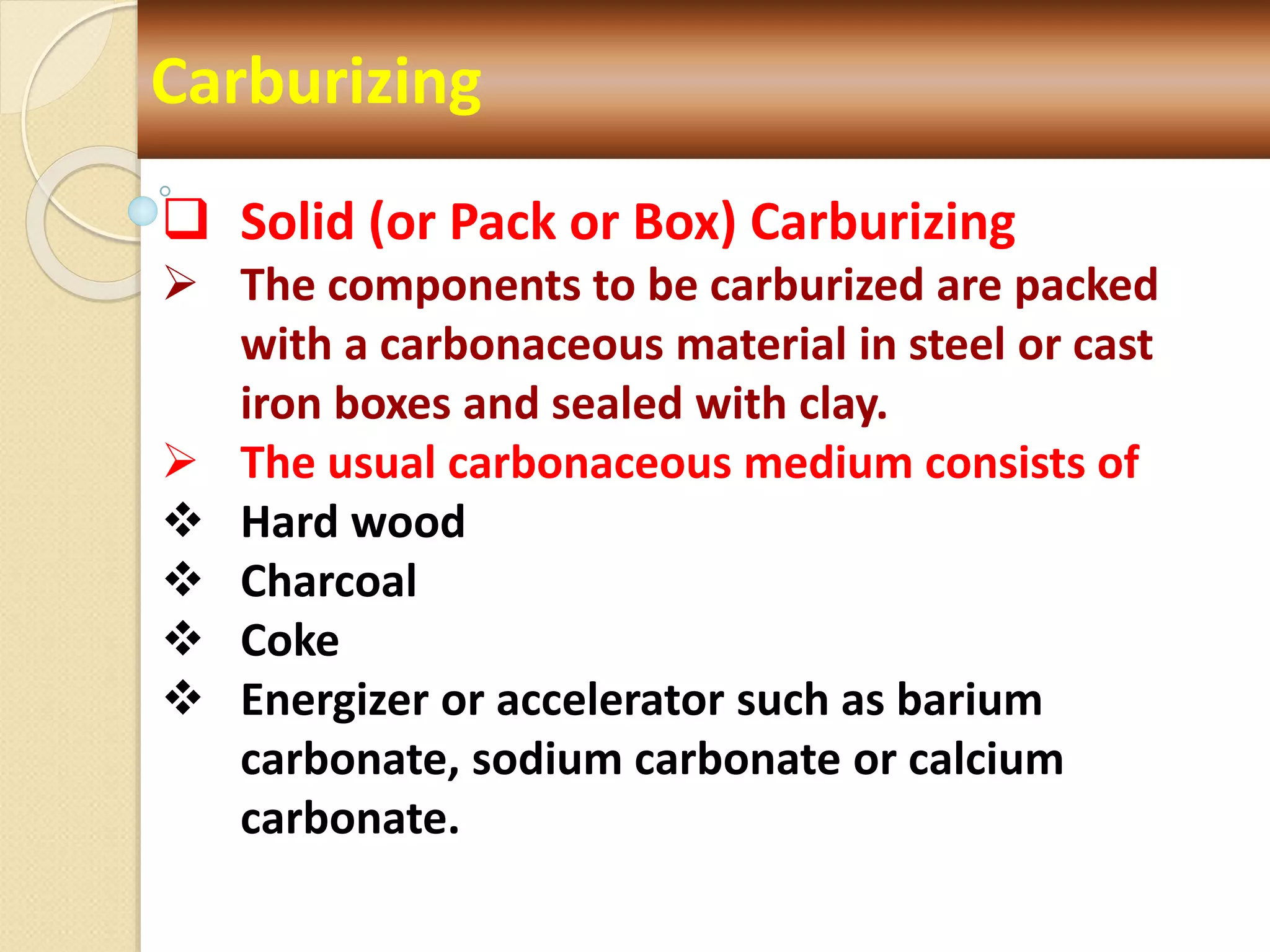 Carburizing
 Solid (or Pack or Box) Carburizing
 The components to be carburized are packed
with a carbonaceous material in steel or cast
iron boxes and sealed with clay.
 The usual carbonaceous medium consists of
 Hard wood
 Charcoal
 Coke
 Energizer or accelerator such as barium
carbonate, sodium carbonate or calcium
carbonate.
 