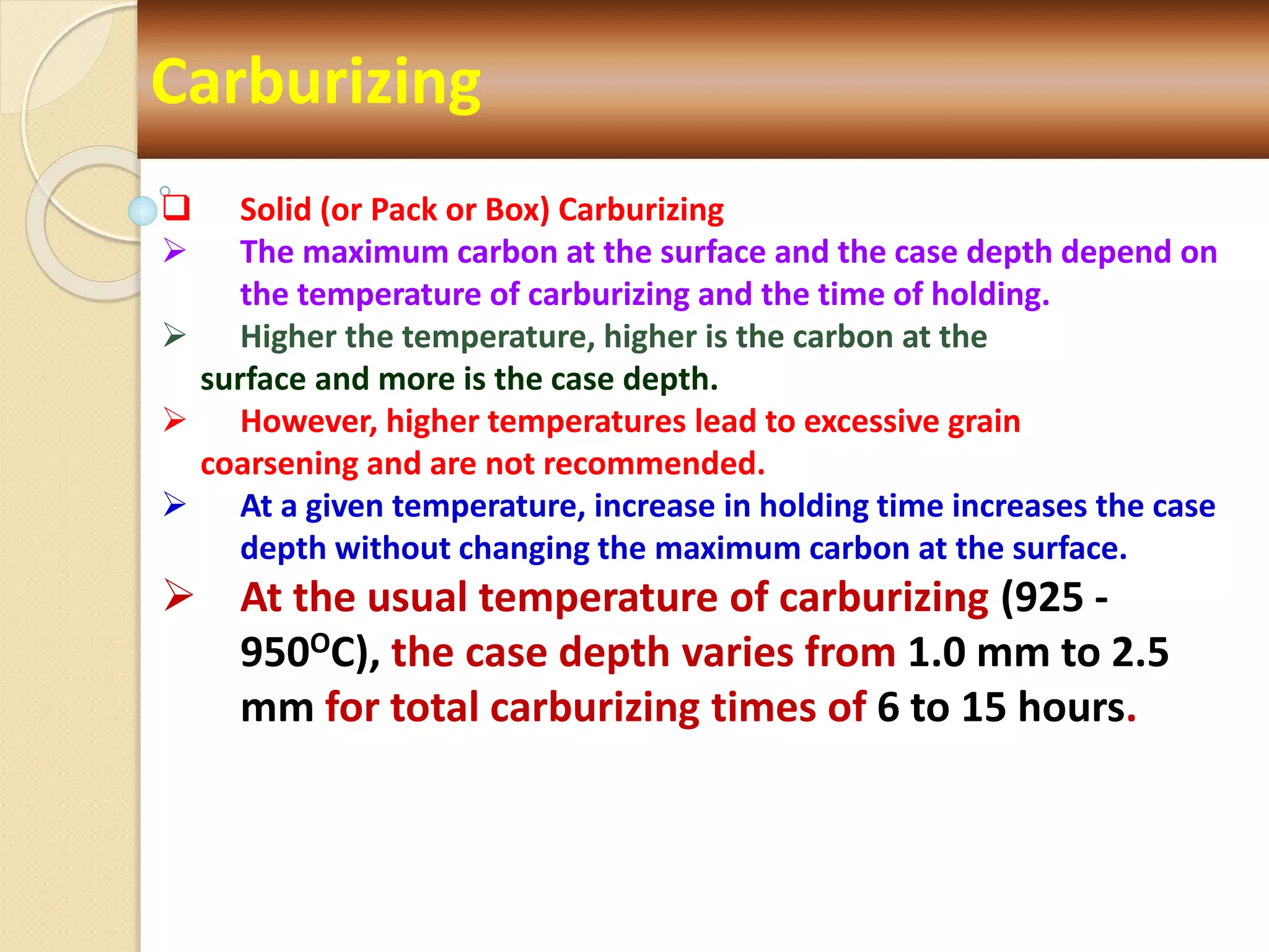 Carburizing
 Solid (or Pack or Box) Carburizing
 The maximum carbon at the surface and the case depth depend on
the temperature of carburizing and the time of holding.
 Higher the temperature, higher is the carbon at the
surface and more is the case depth.
 However, higher temperatures lead to excessive grain
coarsening and are not recommended.
 At a given temperature, increase in holding time increases the case
depth without changing the maximum carbon at the surface.
 At the usual temperature of carburizing (925 -
950OC), the case depth varies from 1.0 mm to 2.5
mm for total carburizing times of 6 to 15 hours.
 