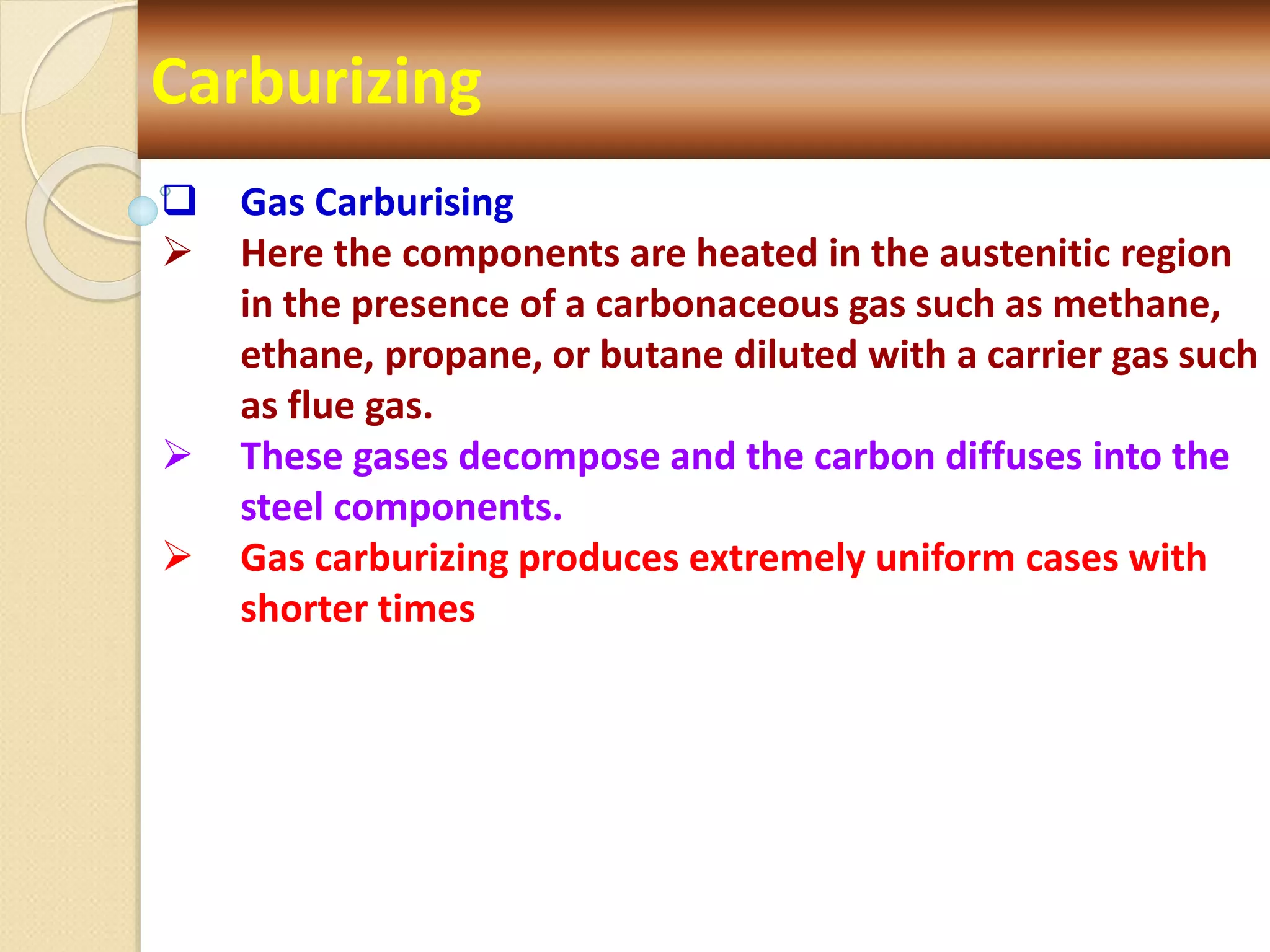 Carburizing
 Gas Carburising
 Here the components are heated in the austenitic region
in the presence of a carbonaceous gas such as methane,
ethane, propane, or butane diluted with a carrier gas such
as flue gas.
 These gases decompose and the carbon diffuses into the
steel components.
 Gas carburizing produces extremely uniform cases with
shorter times
 