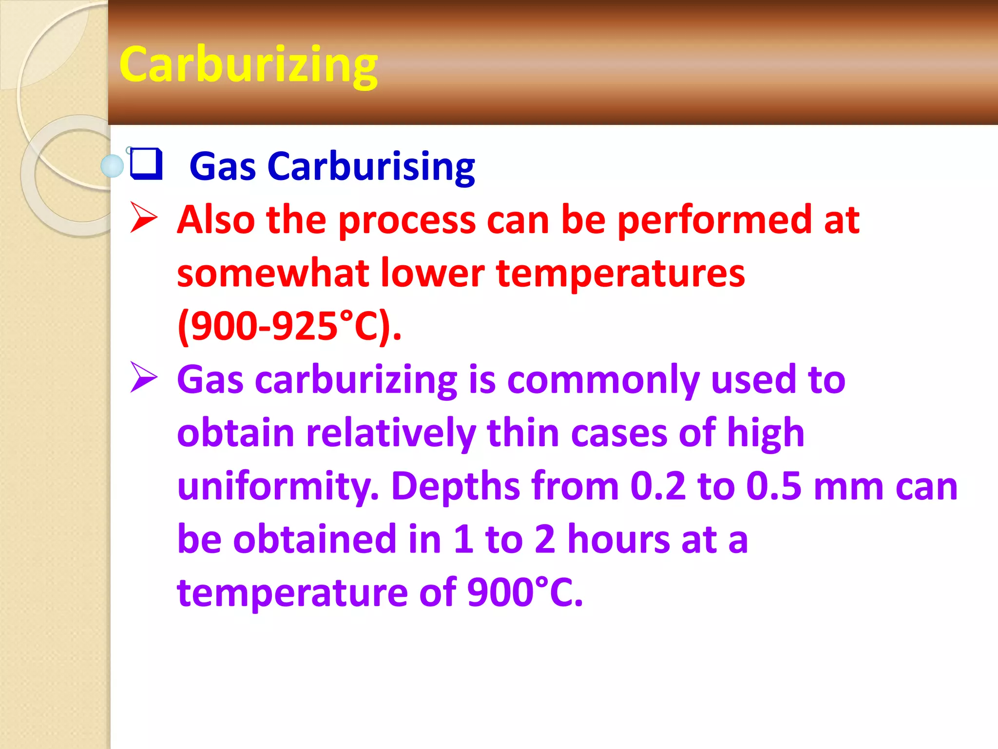 Carburizing
 Gas Carburising
 Also the process can be performed at
somewhat lower temperatures
(900-925°C).
 Gas carburizing is commonly used to
obtain relatively thin cases of high
uniformity. Depths from 0.2 to 0.5 mm can
be obtained in 1 to 2 hours at a
temperature of 900°C.
 