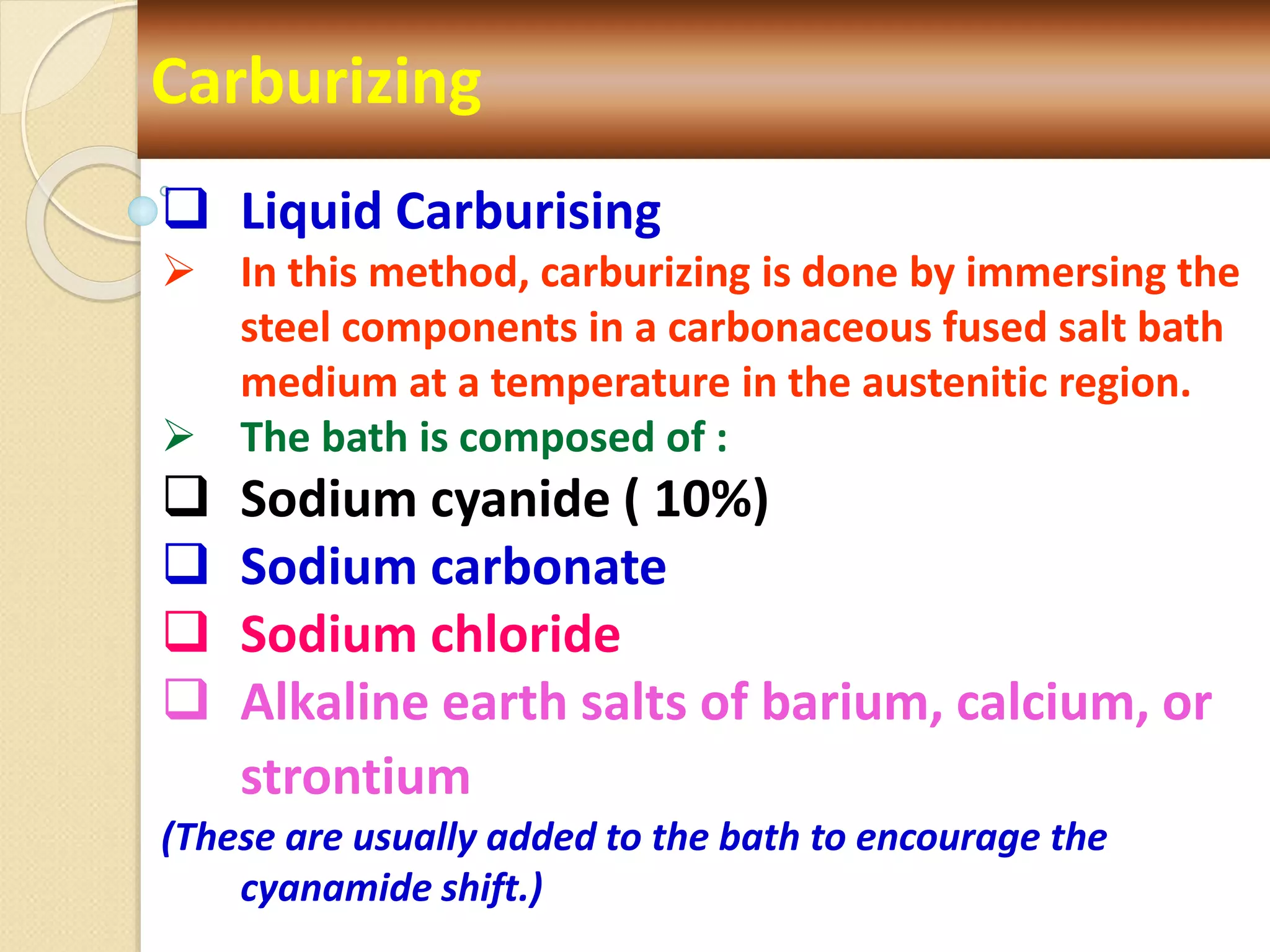 Carburizing
 Liquid Carburising
 In this method, carburizing is done by immersing the
steel components in a carbonaceous fused salt bath
medium at a temperature in the austenitic region.
 The bath is composed of :
 Sodium cyanide ( 10%)
 Sodium carbonate
 Sodium chloride
 Alkaline earth salts of barium, calcium, or
strontium
(These are usually added to the bath to encourage the
cyanamide shift.)
 