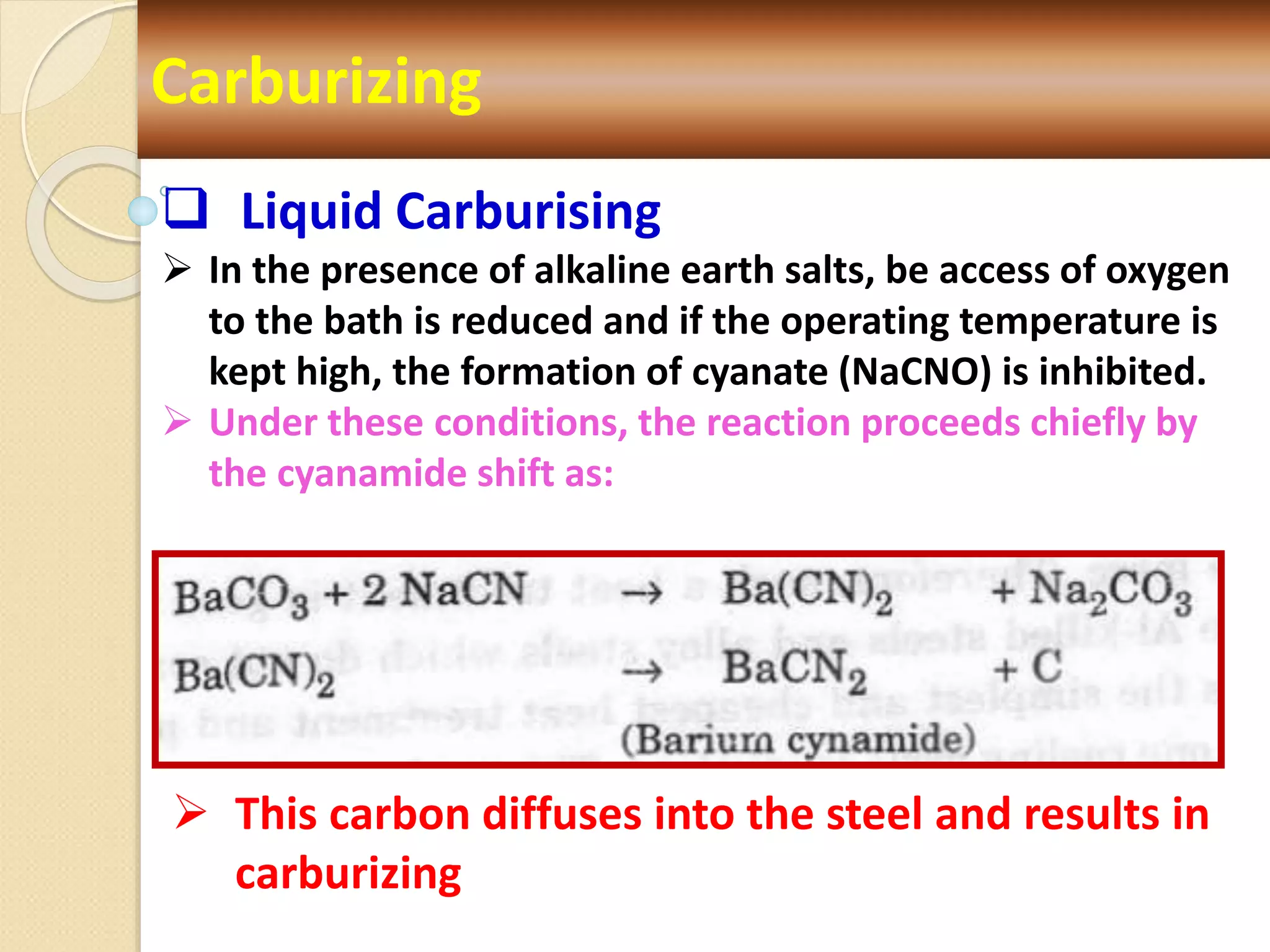 Carburizing
 Liquid Carburising
 In the presence of alkaline earth salts, be access of oxygen
to the bath is reduced and if the operating temperature is
kept high, the formation of cyanate (NaCNO) is inhibited.
 Under these conditions, the reaction proceeds chiefly by
the cyanamide shift as:
 This carbon diffuses into the steel and results in
carburizing
 