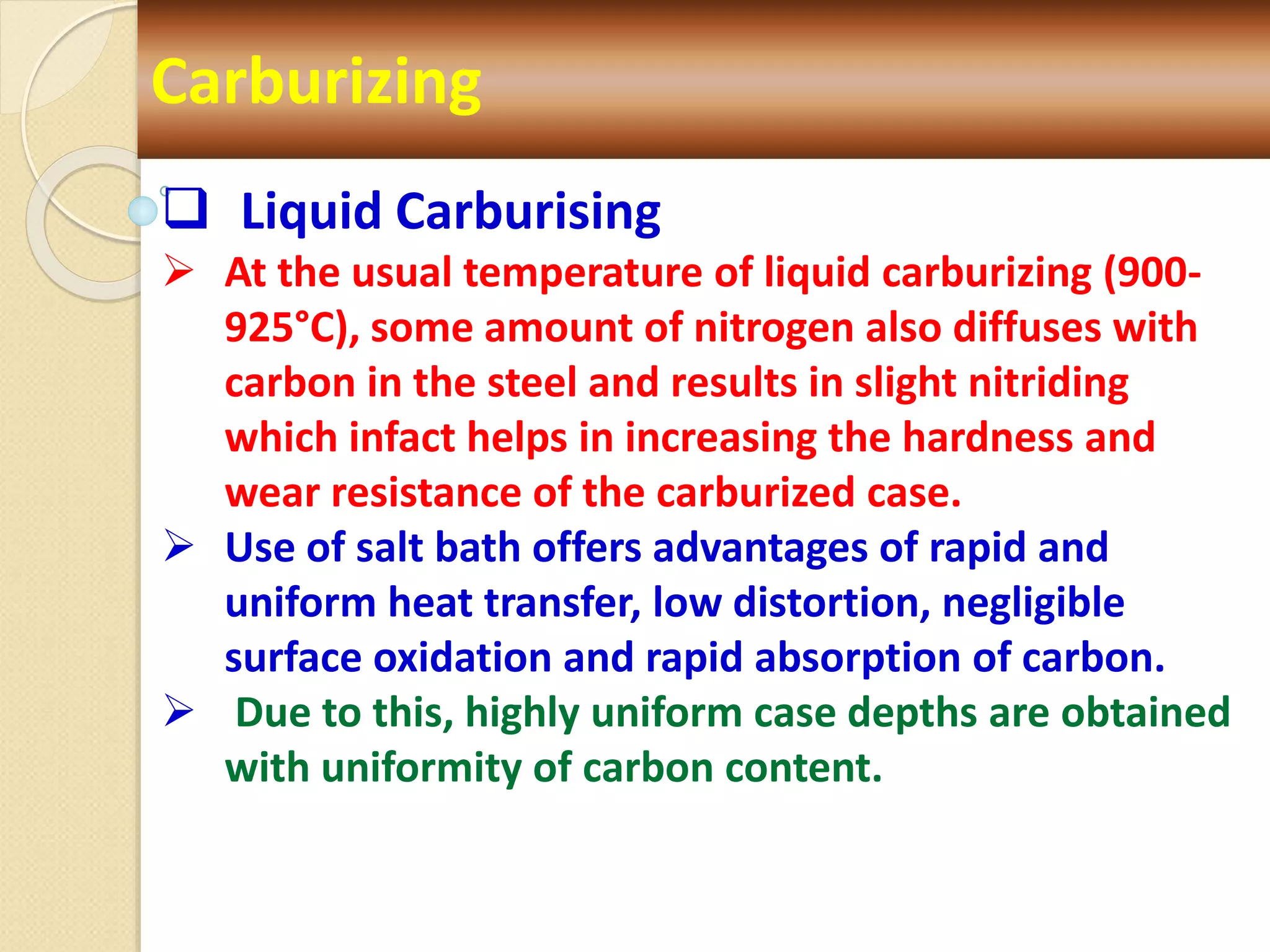 Carburizing
 Liquid Carburising
 At the usual temperature of liquid carburizing (900-
925°C), some amount of nitrogen also diffuses with
carbon in the steel and results in slight nitriding
which infact helps in increasing the hardness and
wear resistance of the carburized case.
 Use of salt bath offers advantages of rapid and
uniform heat transfer, low distortion, negligible
surface oxidation and rapid absorption of carbon.
 Due to this, highly uniform case depths are obtained
with uniformity of carbon content.
 