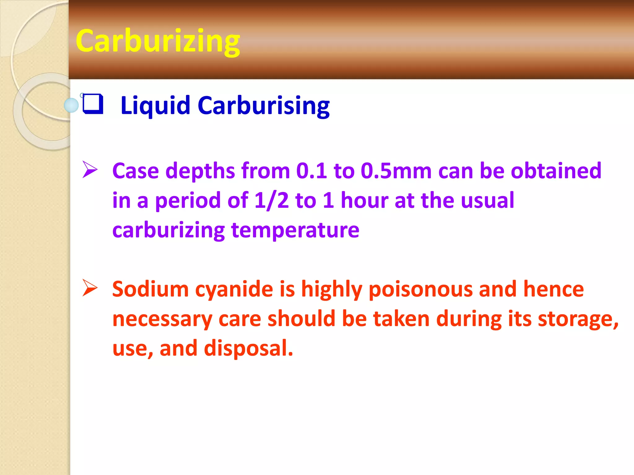 Carburizing
 Liquid Carburising
 Case depths from 0.1 to 0.5mm can be obtained
in a period of 1/2 to 1 hour at the usual
carburizing temperature
 Sodium cyanide is highly poisonous and hence
necessary care should be taken during its storage,
use, and disposal.
 