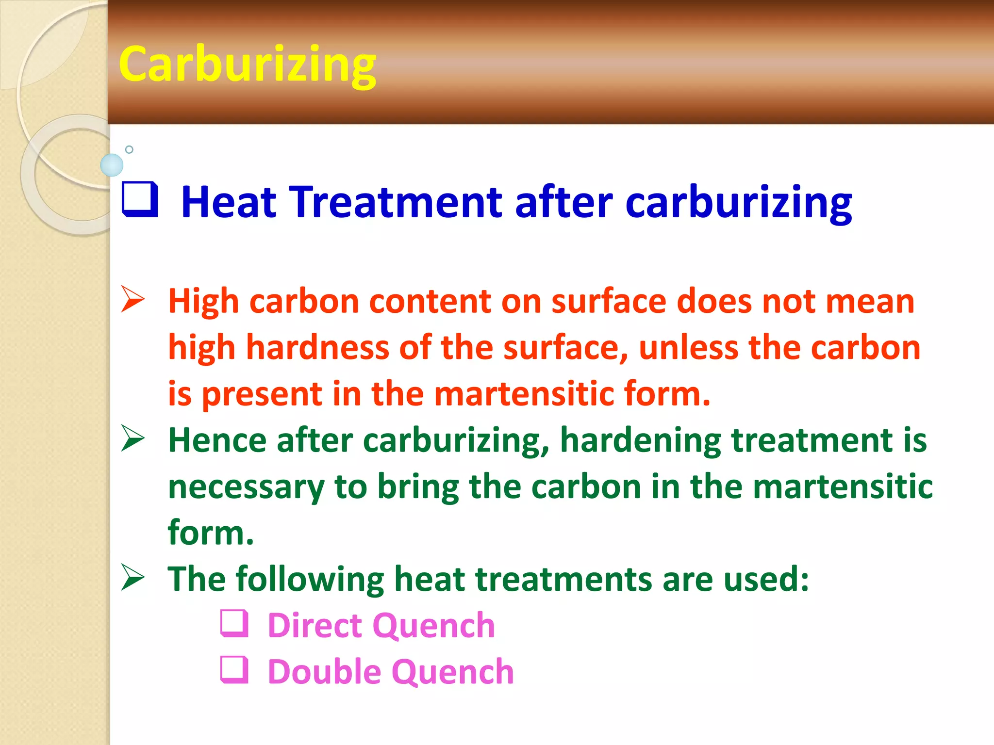  Heat Treatment after carburizing
 High carbon content on surface does not mean
high hardness of the surface, unless the carbon
is present in the martensitic form.
 Hence after carburizing, hardening treatment is
necessary to bring the carbon in the martensitic
form.
 The following heat treatments are used:
 Direct Quench
 Double Quench
Carburizing
 