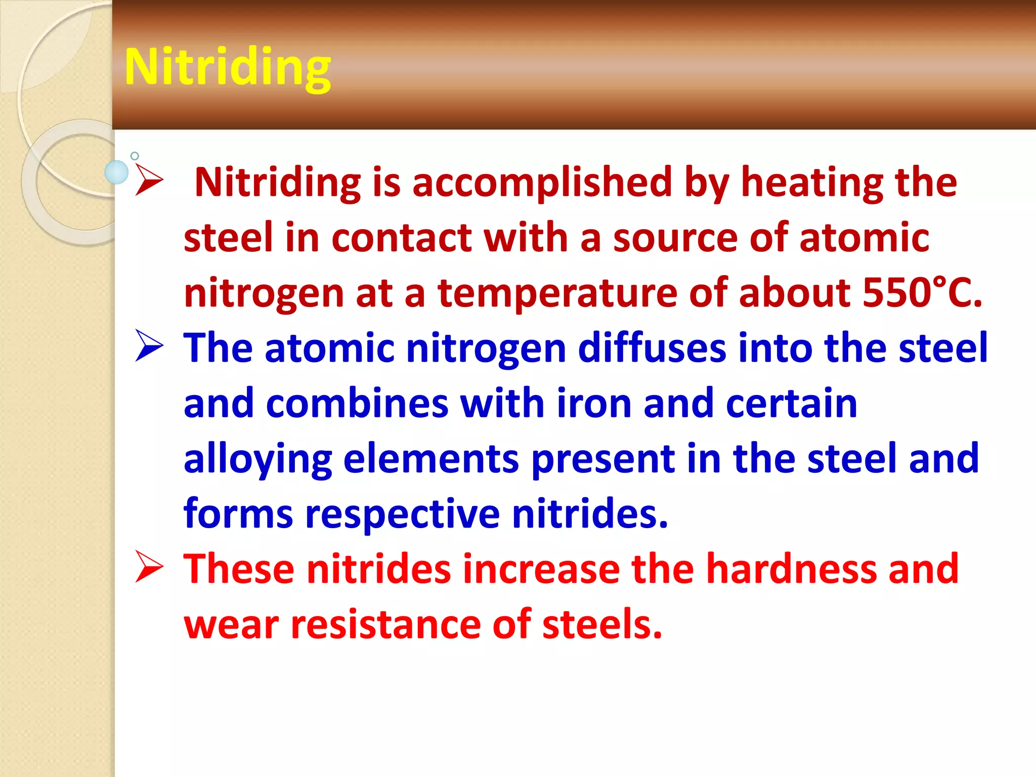 Nitriding
 Nitriding is accomplished by heating the
steel in contact with a source of atomic
nitrogen at a temperature of about 550°C.
 The atomic nitrogen diffuses into the steel
and combines with iron and certain
alloying elements present in the steel and
forms respective nitrides.
 These nitrides increase the hardness and
wear resistance of steels.
 