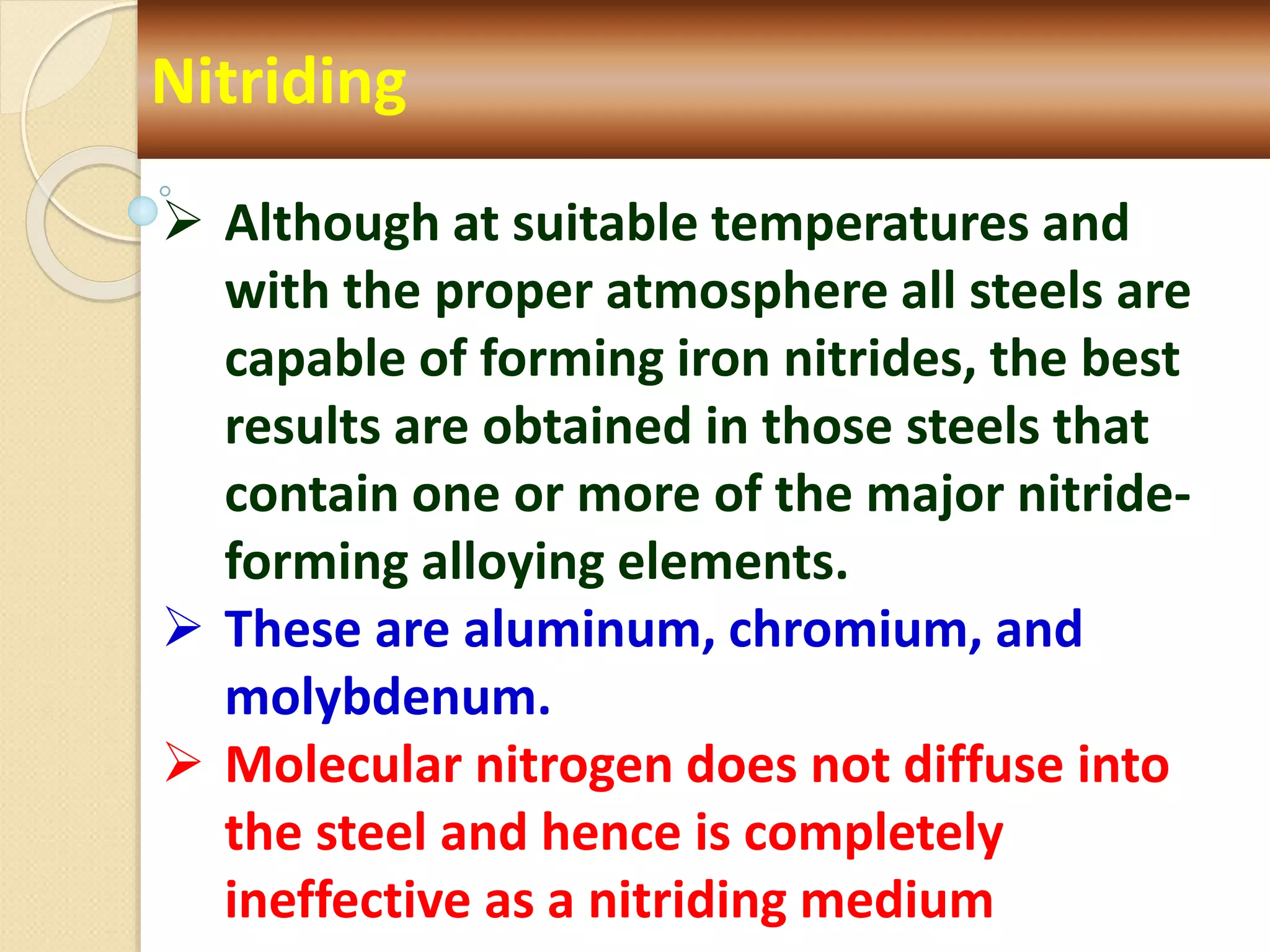 Nitriding
 Although at suitable temperatures and
with the proper atmosphere all steels are
capable of forming iron nitrides, the best
results are obtained in those steels that
contain one or more of the major nitride-
forming alloying elements.
 These are aluminum, chromium, and
molybdenum.
 Molecular nitrogen does not diffuse into
the steel and hence is completely
ineffective as a nitriding medium
 