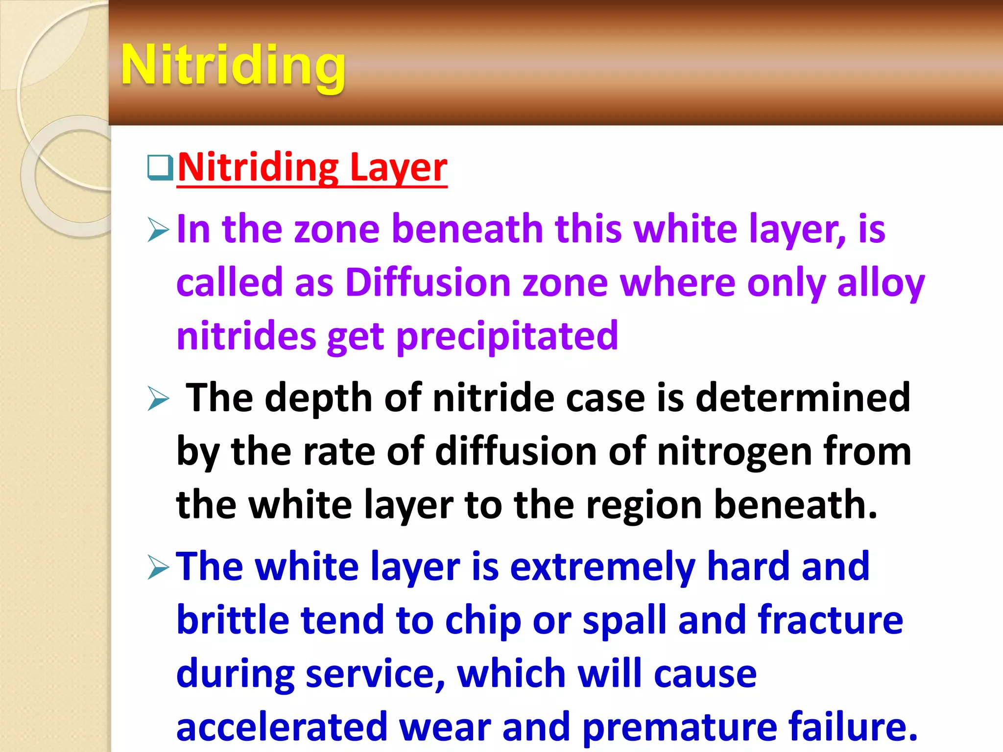 Nitriding
Nitriding Layer
In the zone beneath this white layer, is
called as Diffusion zone where only alloy
nitrides get precipitated
 The depth of nitride case is determined
by the rate of diffusion of nitrogen from
the white layer to the region beneath.
The white layer is extremely hard and
brittle tend to chip or spall and fracture
during service, which will cause
accelerated wear and premature failure.
 
