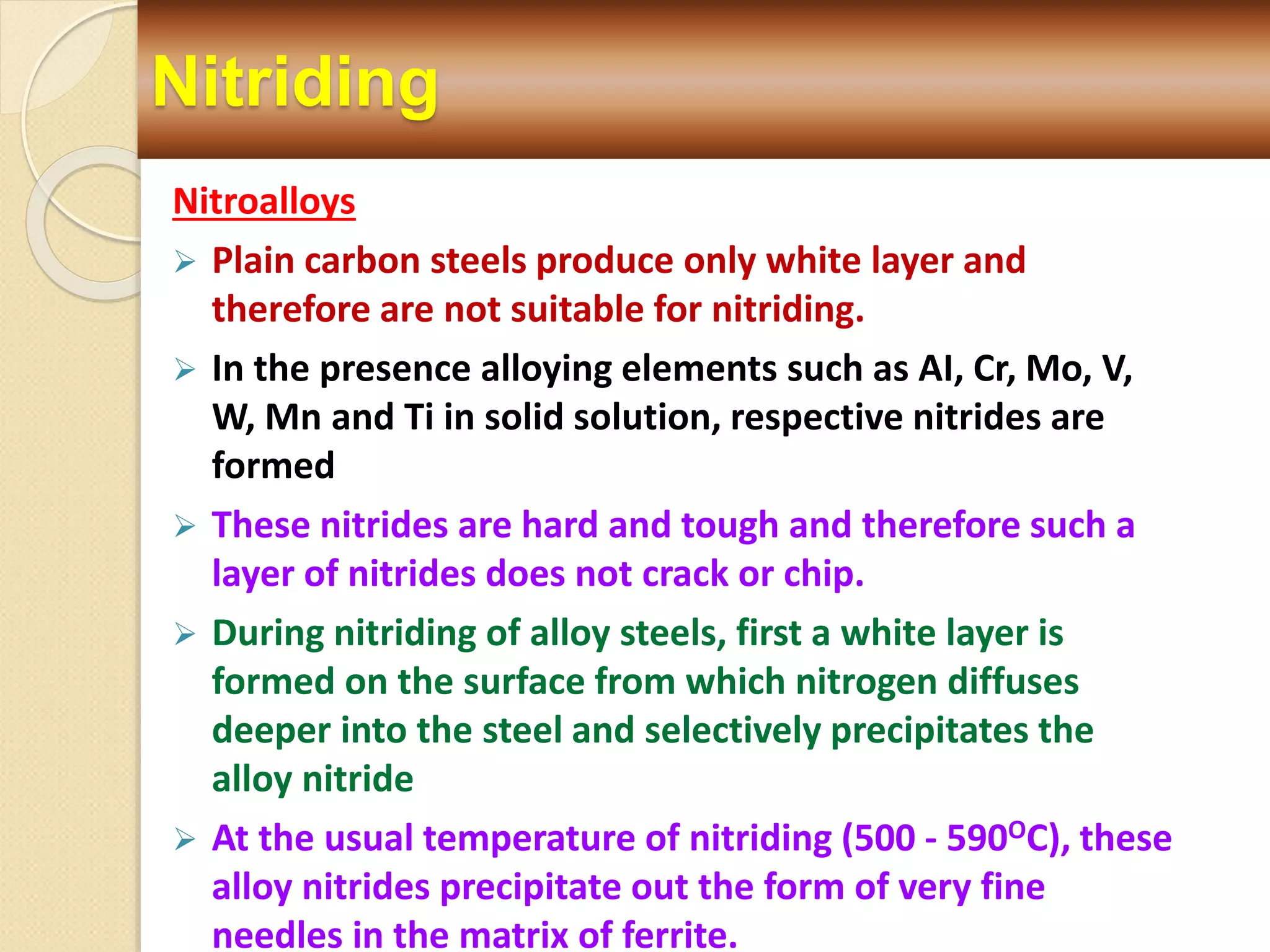 Nitriding
Nitroalloys
 Plain carbon steels produce only white layer and
therefore are not suitable for nitriding.
 In the presence alloying elements such as AI, Cr, Mo, V,
W, Mn and Ti in solid solution, respective nitrides are
formed
 These nitrides are hard and tough and therefore such a
layer of nitrides does not crack or chip.
 During nitriding of alloy steels, first a white layer is
formed on the surface from which nitrogen diffuses
deeper into the steel and selectively precipitates the
alloy nitride
 At the usual temperature of nitriding (500 - 590OC), these
alloy nitrides precipitate out the form of very fine
needles in the matrix of ferrite.
 