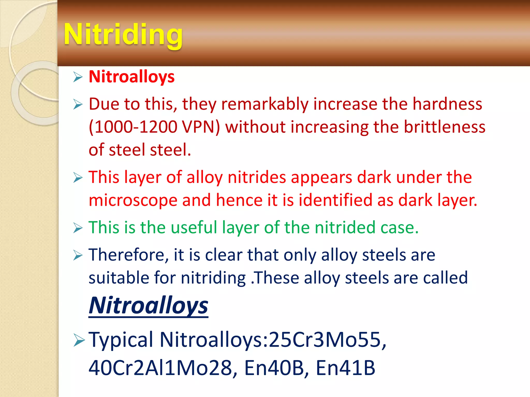 Nitriding
 Nitroalloys
 Due to this, they remarkably increase the hardness
(1000-1200 VPN) without increasing the brittleness
of steel steel.
 This layer of alloy nitrides appears dark under the
microscope and hence it is identified as dark layer.
 This is the useful layer of the nitrided case.
 Therefore, it is clear that only alloy steels are
suitable for nitriding .These alloy steels are called
Nitroalloys
Typical Nitroalloys:25Cr3Mo55,
40Cr2Al1Mo28, En40B, En41B
 