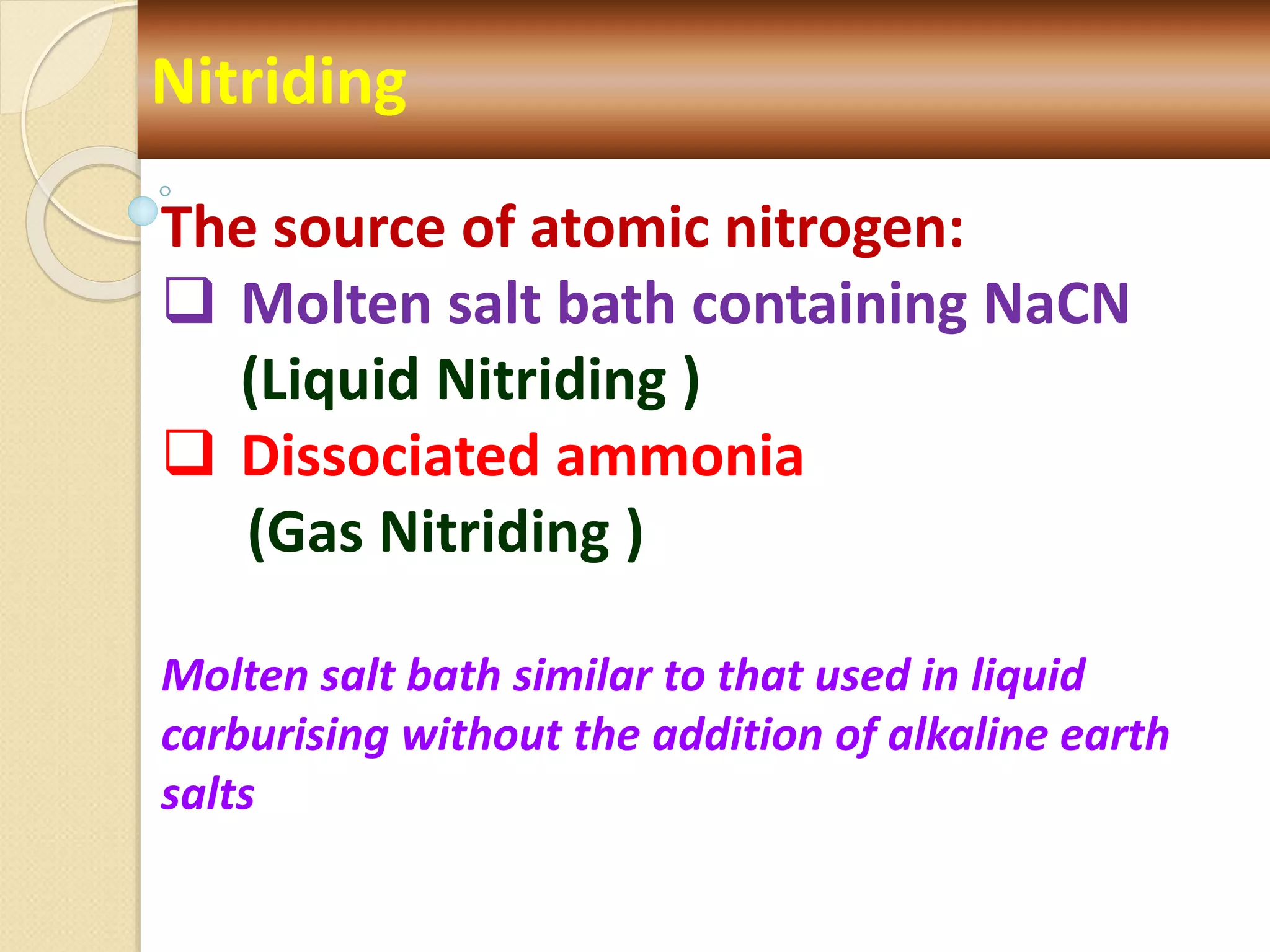 Nitriding
The source of atomic nitrogen:
 Molten salt bath containing NaCN
(Liquid Nitriding )
 Dissociated ammonia
(Gas Nitriding )
Molten salt bath similar to that used in liquid
carburising without the addition of alkaline earth
salts
 