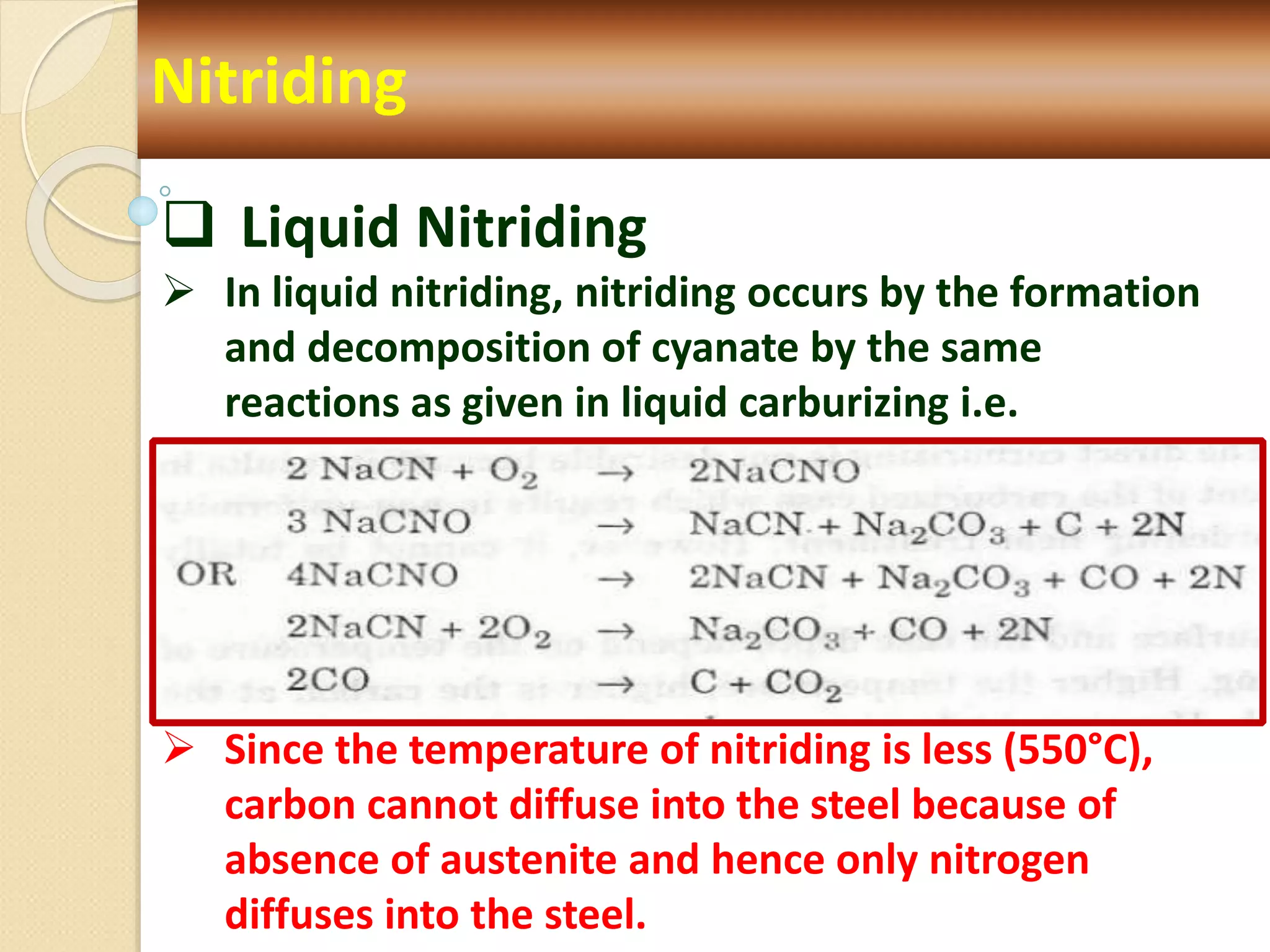 Nitriding
 Liquid Nitriding
 In liquid nitriding, nitriding occurs by the formation
and decomposition of cyanate by the same
reactions as given in liquid carburizing i.e.
 Since the temperature of nitriding is less (550°C),
carbon cannot diffuse into the steel because of
absence of austenite and hence only nitrogen
diffuses into the steel.
 
