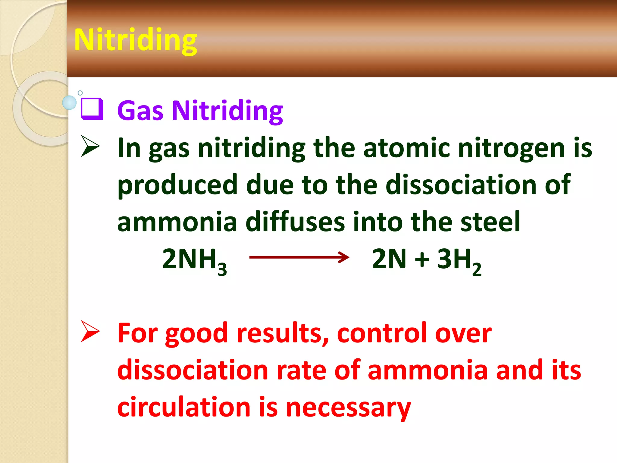 Nitriding
 Gas Nitriding
 In gas nitriding the atomic nitrogen is
produced due to the dissociation of
ammonia diffuses into the steel
2NH3 2N + 3H2
 For good results, control over
dissociation rate of ammonia and its
circulation is necessary
 
