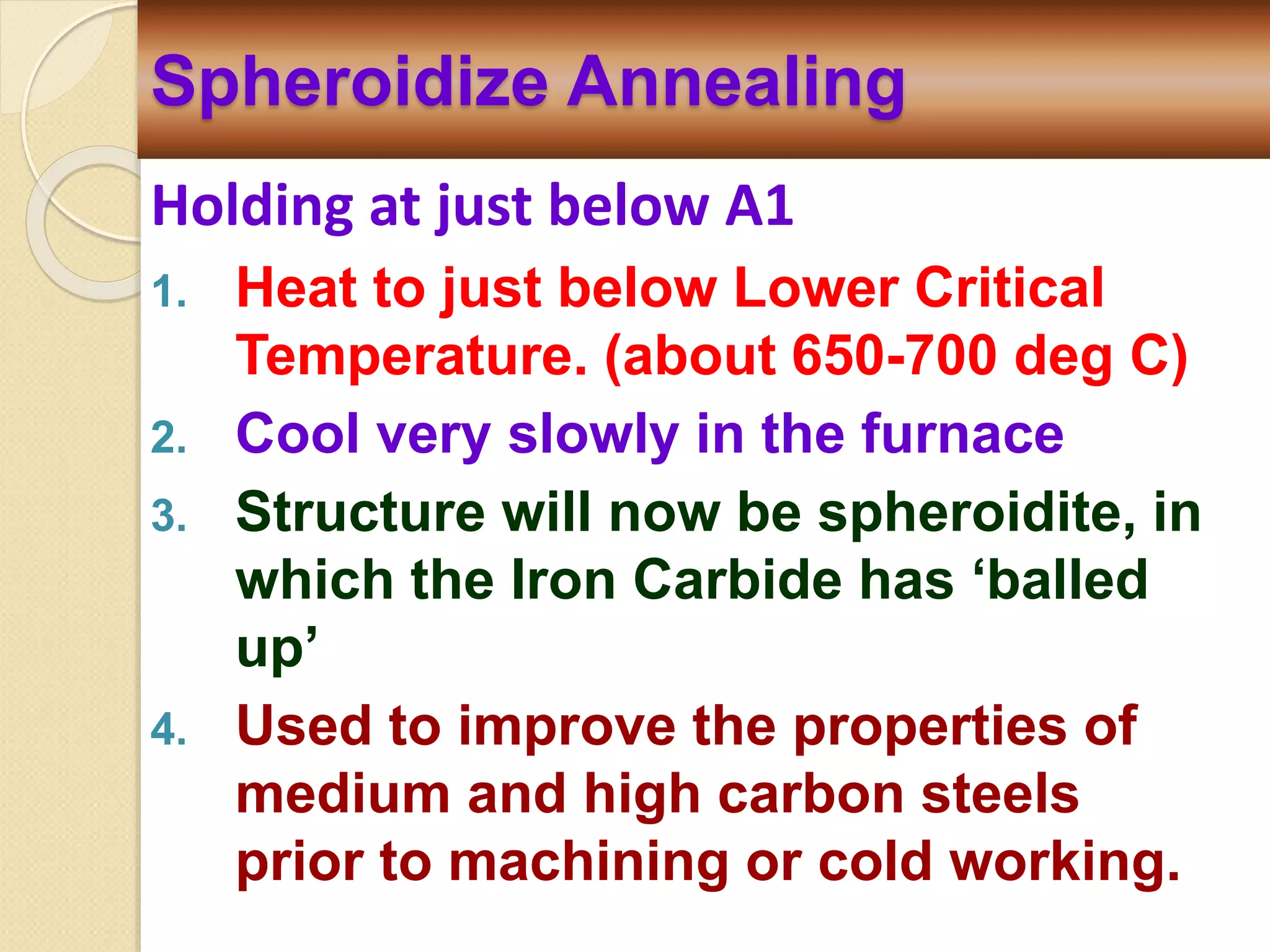 Holding at just below A1
1. Heat to just below Lower Critical
Temperature. (about 650-700 deg C)
2. Cool very slowly in the furnace
3. Structure will now be spheroidite, in
which the Iron Carbide has ‘balled
up’
4. Used to improve the properties of
medium and high carbon steels
prior to machining or cold working.
Spheroidize Annealing
 