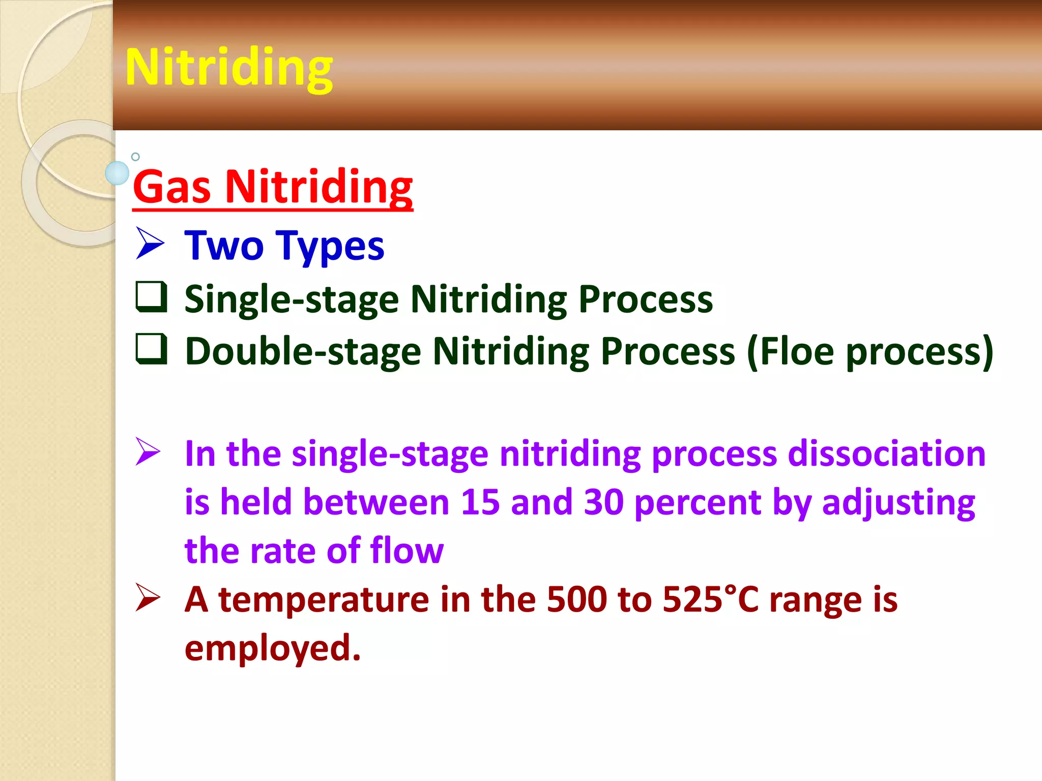 Nitriding
Gas Nitriding
 Two Types
 Single-stage Nitriding Process
 Double-stage Nitriding Process (Floe process)
 In the single-stage nitriding process dissociation
is held between 15 and 30 percent by adjusting
the rate of flow
 A temperature in the 500 to 525°C range is
employed.
 