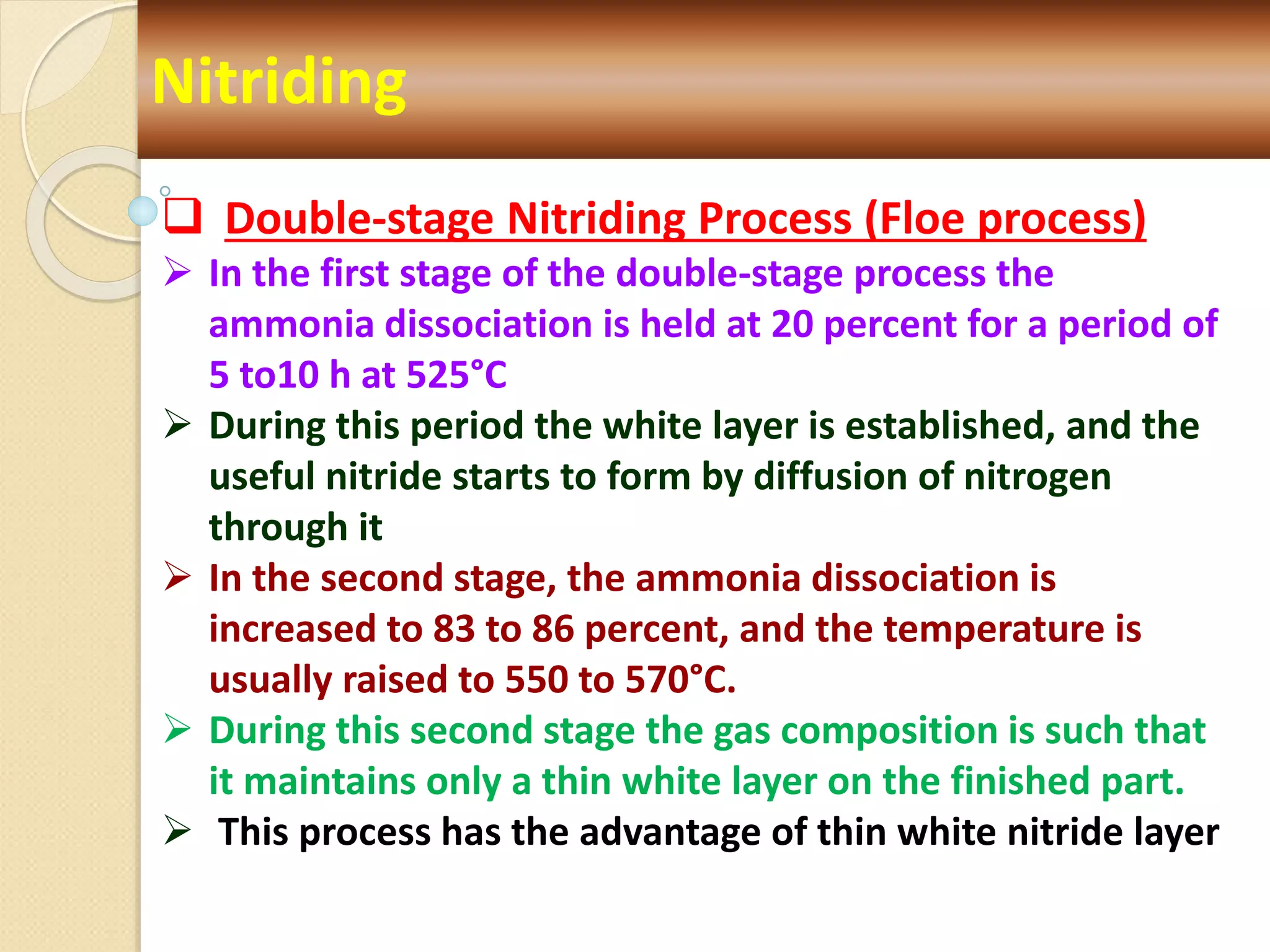 Nitriding
 Double-stage Nitriding Process (Floe process)
 In the first stage of the double-stage process the
ammonia dissociation is held at 20 percent for a period of
5 to10 h at 525°C
 During this period the white layer is established, and the
useful nitride starts to form by diffusion of nitrogen
through it
 In the second stage, the ammonia dissociation is
increased to 83 to 86 percent, and the temperature is
usually raised to 550 to 570°C.
 During this second stage the gas composition is such that
it maintains only a thin white layer on the finished part.
 This process has the advantage of thin white nitride layer
 