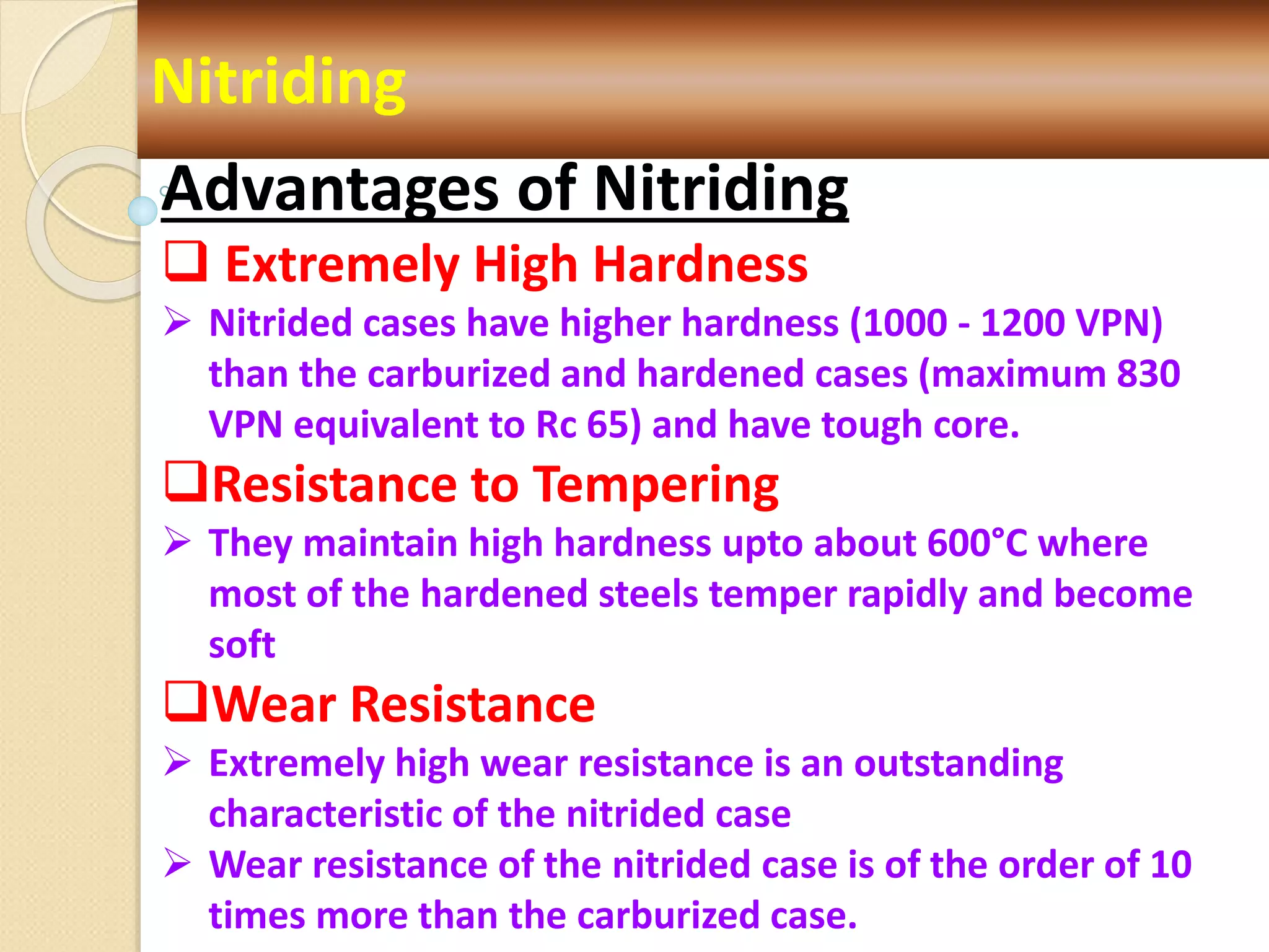Nitriding
Advantages of Nitriding
 Extremely High Hardness
 Nitrided cases have higher hardness (1000 - 1200 VPN)
than the carburized and hardened cases (maximum 830
VPN equivalent to Rc 65) and have tough core.
Resistance to Tempering
 They maintain high hardness upto about 600°C where
most of the hardened steels temper rapidly and become
soft
Wear Resistance
 Extremely high wear resistance is an outstanding
characteristic of the nitrided case
 Wear resistance of the nitrided case is of the order of 10
times more than the carburized case.
 