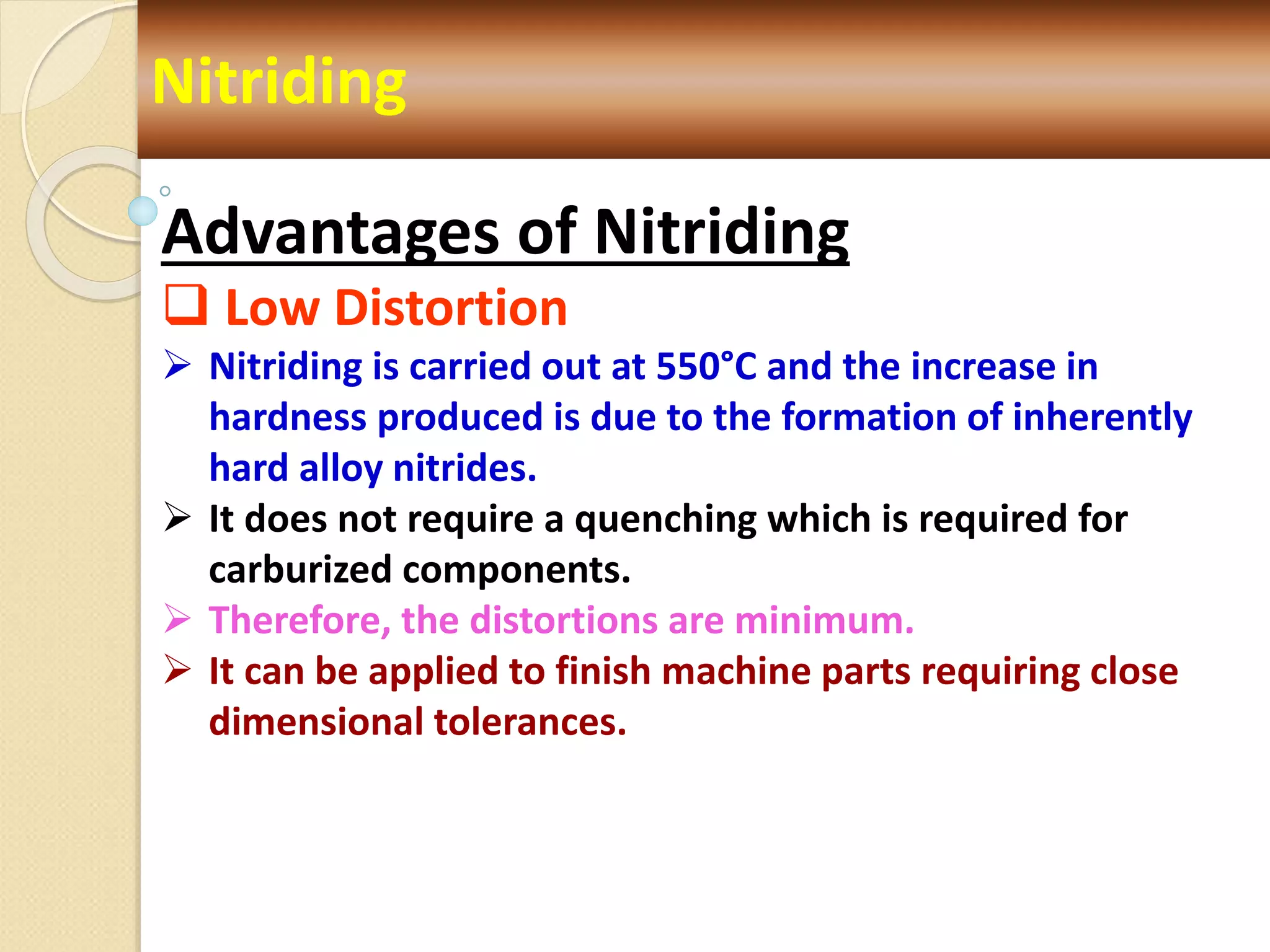 Nitriding
Advantages of Nitriding
 Low Distortion
 Nitriding is carried out at 550°C and the increase in
hardness produced is due to the formation of inherently
hard alloy nitrides.
 It does not require a quenching which is required for
carburized components.
 Therefore, the distortions are minimum.
 It can be applied to finish machine parts requiring close
dimensional tolerances.
 