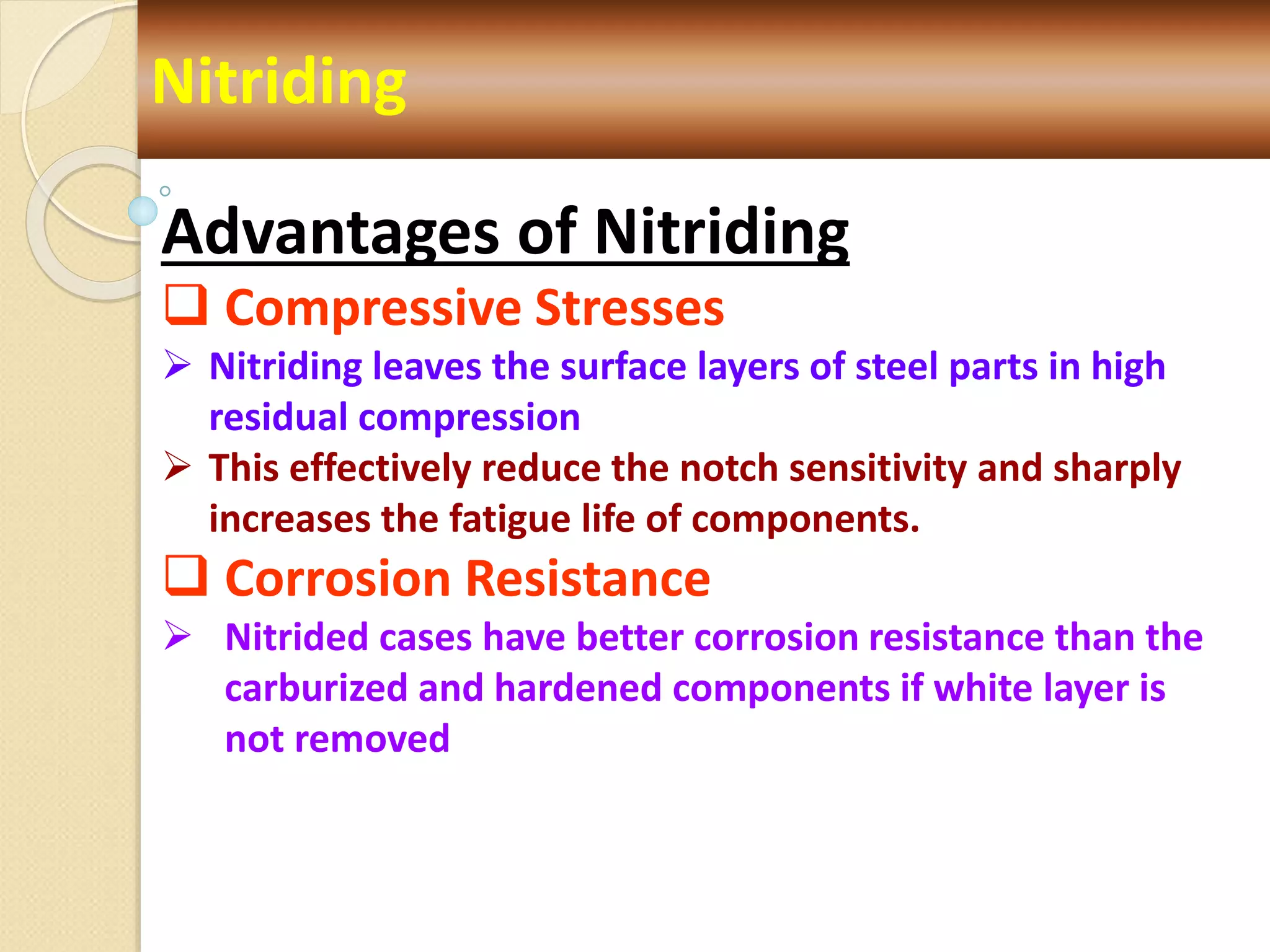 Nitriding
Advantages of Nitriding
 Compressive Stresses
 Nitriding leaves the surface layers of steel parts in high
residual compression
 This effectively reduce the notch sensitivity and sharply
increases the fatigue life of components.
 Corrosion Resistance
 Nitrided cases have better corrosion resistance than the
carburized and hardened components if white layer is
not removed
 