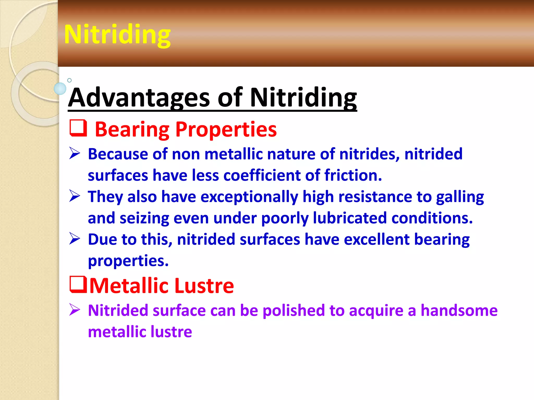 Nitriding
Advantages of Nitriding
 Bearing Properties
 Because of non metallic nature of nitrides, nitrided
surfaces have less coefficient of friction.
 They also have exceptionally high resistance to galling
and seizing even under poorly lubricated conditions.
 Due to this, nitrided surfaces have excellent bearing
properties.
Metallic Lustre
 Nitrided surface can be polished to acquire a handsome
metallic lustre
 