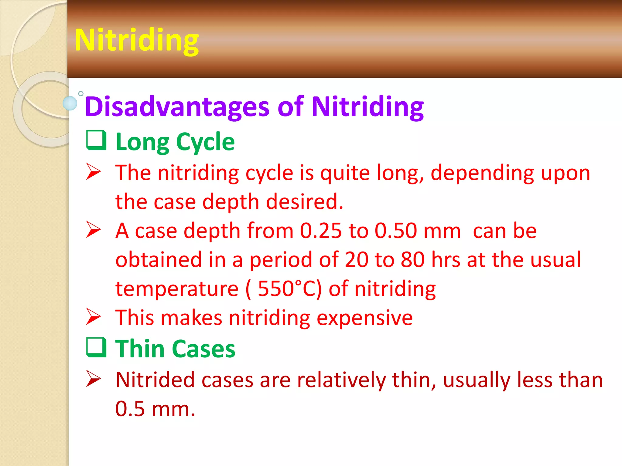 Nitriding
Disadvantages of Nitriding
 Long Cycle
 The nitriding cycle is quite long, depending upon
the case depth desired.
 A case depth from 0.25 to 0.50 mm can be
obtained in a period of 20 to 80 hrs at the usual
temperature ( 550°C) of nitriding
 This makes nitriding expensive
 Thin Cases
 Nitrided cases are relatively thin, usually less than
0.5 mm.
 