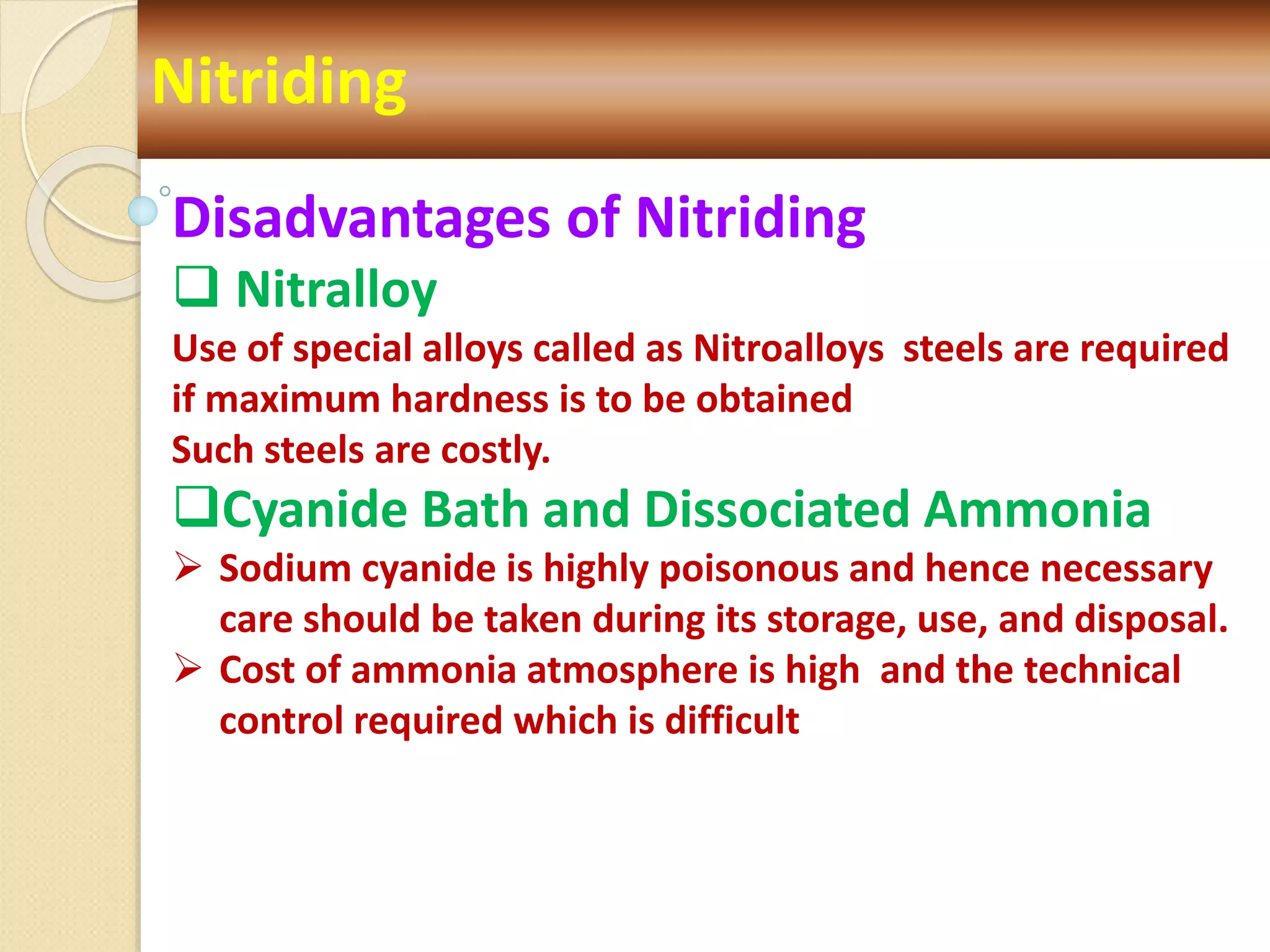 Nitriding
Disadvantages of Nitriding
 Nitralloy
Use of special alloys called as Nitroalloys steels are required
if maximum hardness is to be obtained
Such steels are costly.
Cyanide Bath and Dissociated Ammonia
 Sodium cyanide is highly poisonous and hence necessary
care should be taken during its storage, use, and disposal.
 Cost of ammonia atmosphere is high and the technical
control required which is difficult
 