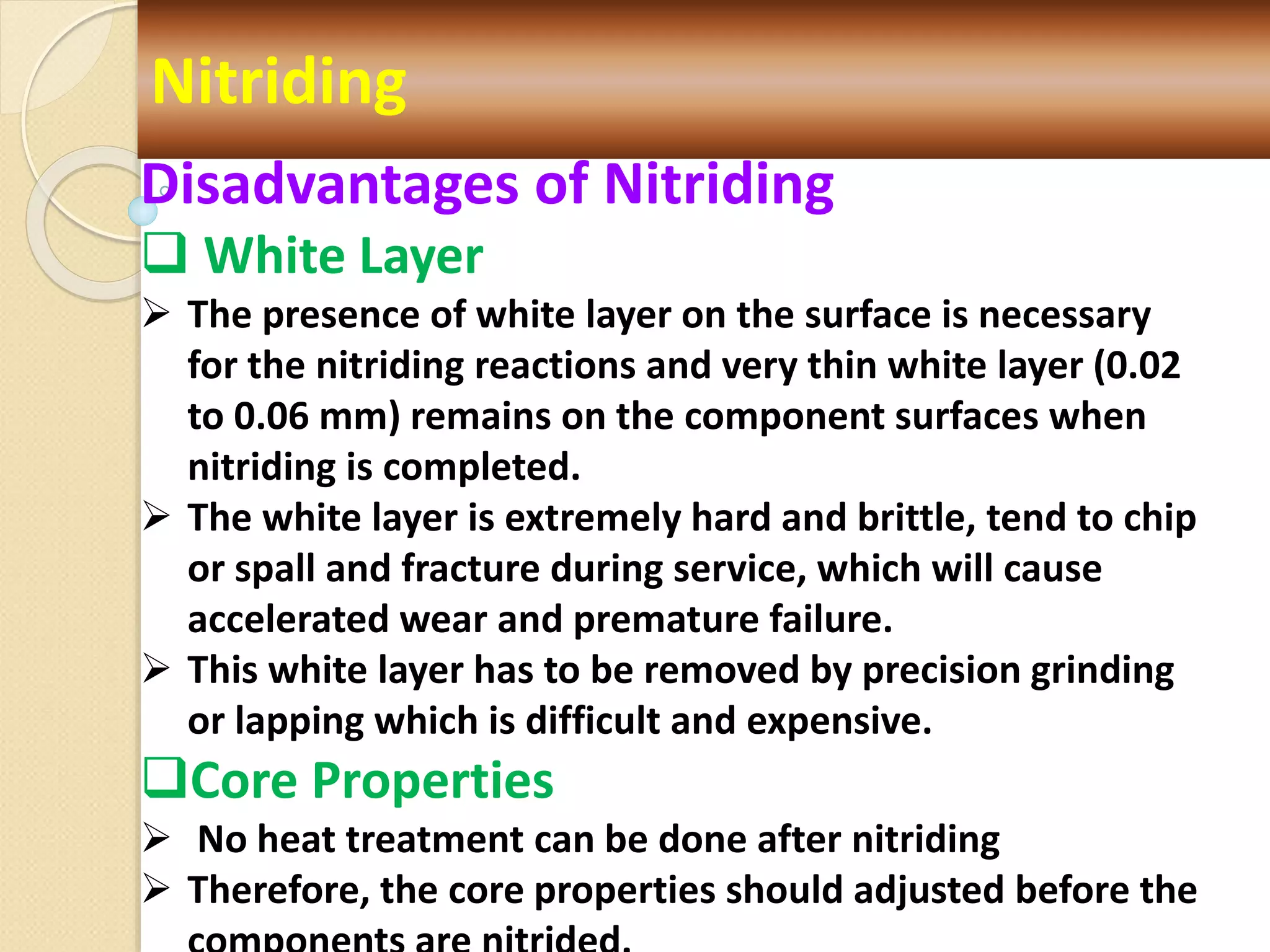 Nitriding
Disadvantages of Nitriding
 White Layer
 The presence of white layer on the surface is necessary
for the nitriding reactions and very thin white layer (0.02
to 0.06 mm) remains on the component surfaces when
nitriding is completed.
 The white layer is extremely hard and brittle, tend to chip
or spall and fracture during service, which will cause
accelerated wear and premature failure.
 This white layer has to be removed by precision grinding
or lapping which is difficult and expensive.
Core Properties
 No heat treatment can be done after nitriding
 Therefore, the core properties should adjusted before the
 