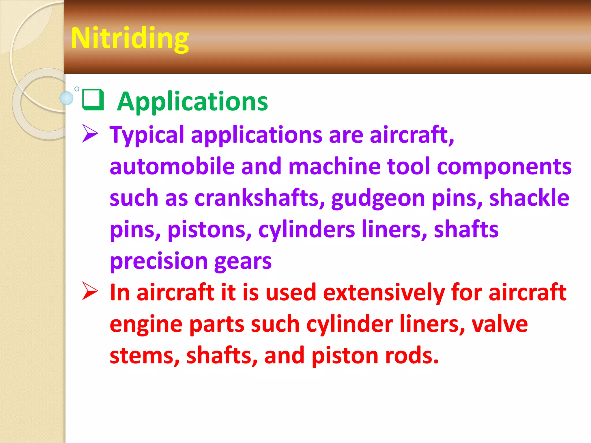 Nitriding
 Applications
 Typical applications are aircraft,
automobile and machine tool components
such as crankshafts, gudgeon pins, shackle
pins, pistons, cylinders liners, shafts
precision gears
 In aircraft it is used extensively for aircraft
engine parts such cylinder liners, valve
stems, shafts, and piston rods.
 