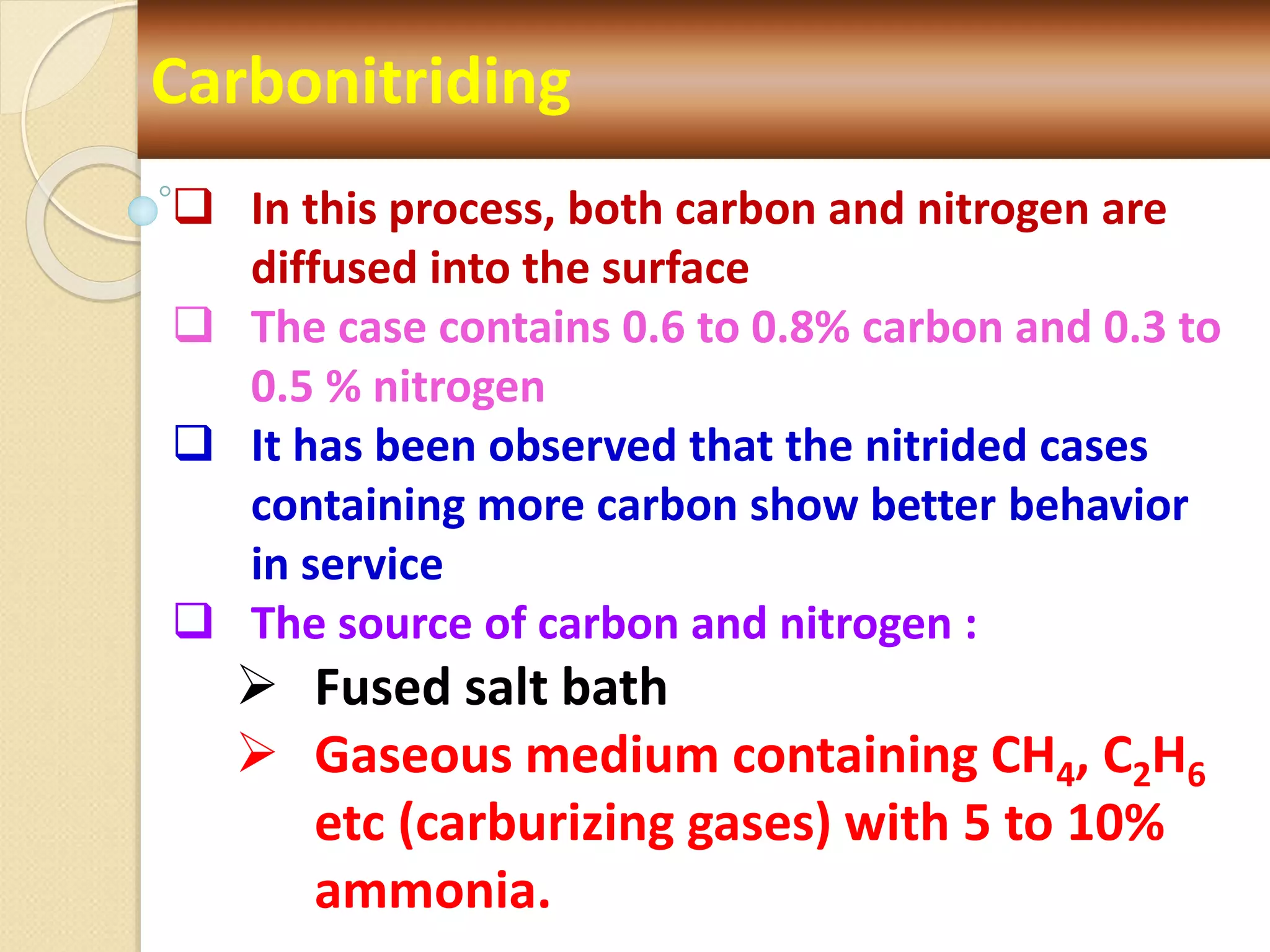 Carbonitriding
 In this process, both carbon and nitrogen are
diffused into the surface
 The case contains 0.6 to 0.8% carbon and 0.3 to
0.5 % nitrogen
 It has been observed that the nitrided cases
containing more carbon show better behavior
in service
 The source of carbon and nitrogen :
 Fused salt bath
 Gaseous medium containing CH4, C2H6
etc (carburizing gases) with 5 to 10%
ammonia.
 