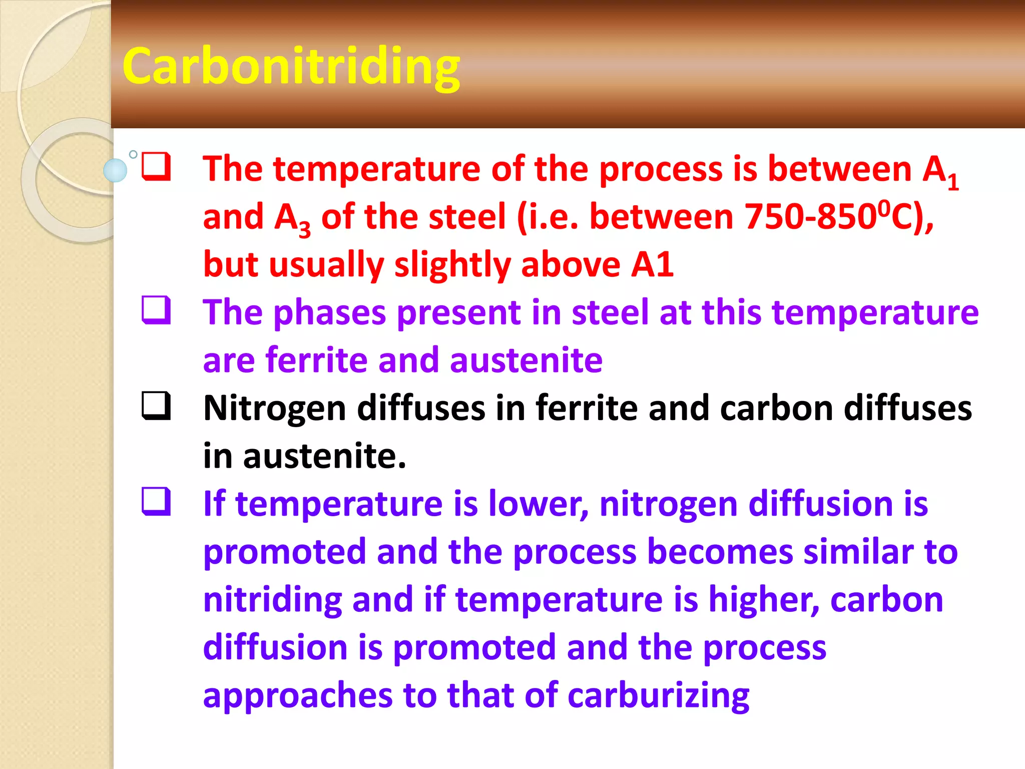 Carbonitriding
 The temperature of the process is between A1
and A3 of the steel (i.e. between 750-8500C),
but usually slightly above A1
 The phases present in steel at this temperature
are ferrite and austenite
 Nitrogen diffuses in ferrite and carbon diffuses
in austenite.
 If temperature is lower, nitrogen diffusion is
promoted and the process becomes similar to
nitriding and if temperature is higher, carbon
diffusion is promoted and the process
approaches to that of carburizing
 