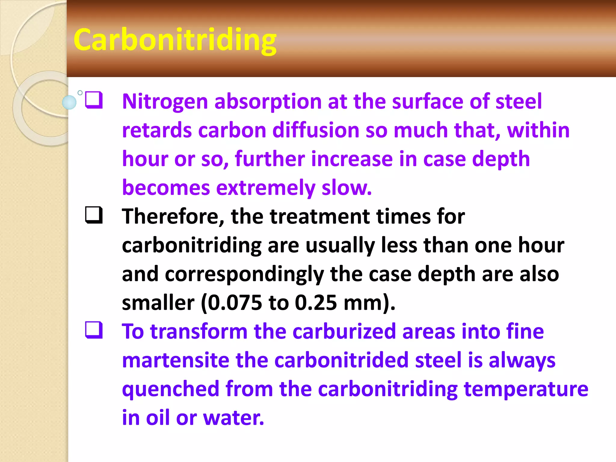 Carbonitriding
 Nitrogen absorption at the surface of steel
retards carbon diffusion so much that, within
hour or so, further increase in case depth
becomes extremely slow.
 Therefore, the treatment times for
carbonitriding are usually less than one hour
and correspondingly the case depth are also
smaller (0.075 to 0.25 mm).
 To transform the carburized areas into fine
martensite the carbonitrided steel is always
quenched from the carbonitriding temperature
in oil or water.
 