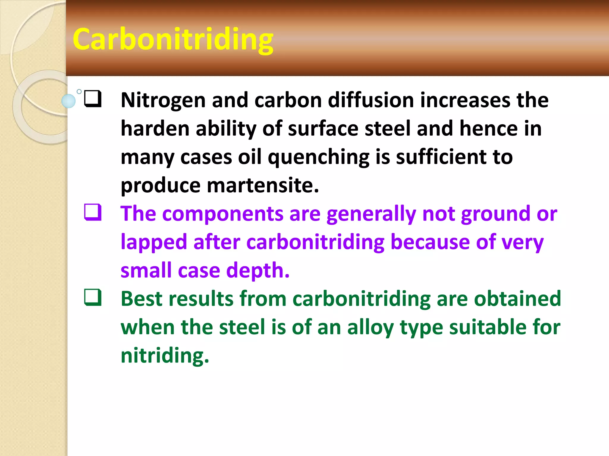 Carbonitriding
 Nitrogen and carbon diffusion increases the
harden ability of surface steel and hence in
many cases oil quenching is sufficient to
produce martensite.
 The components are generally not ground or
lapped after carbonitriding because of very
small case depth.
 Best results from carbonitriding are obtained
when the steel is of an alloy type suitable for
nitriding.
 