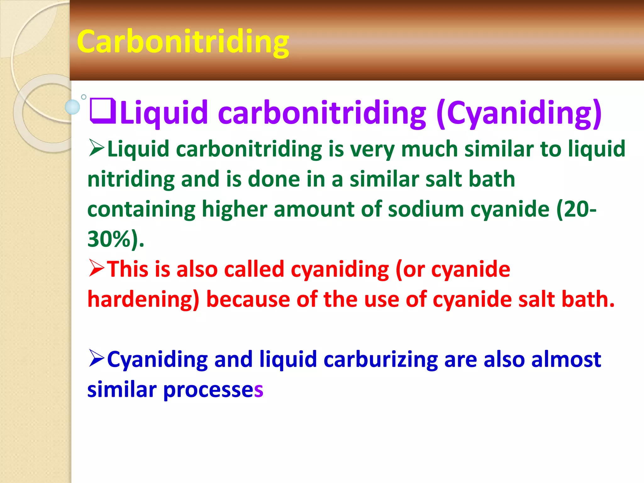 Carbonitriding
Liquid carbonitriding (Cyaniding)
Liquid carbonitriding is very much similar to liquid
nitriding and is done in a similar salt bath
containing higher amount of sodium cyanide (20-
30%).
This is also called cyaniding (or cyanide
hardening) because of the use of cyanide salt bath.
Cyaniding and liquid carburizing are also almost
similar processes
 