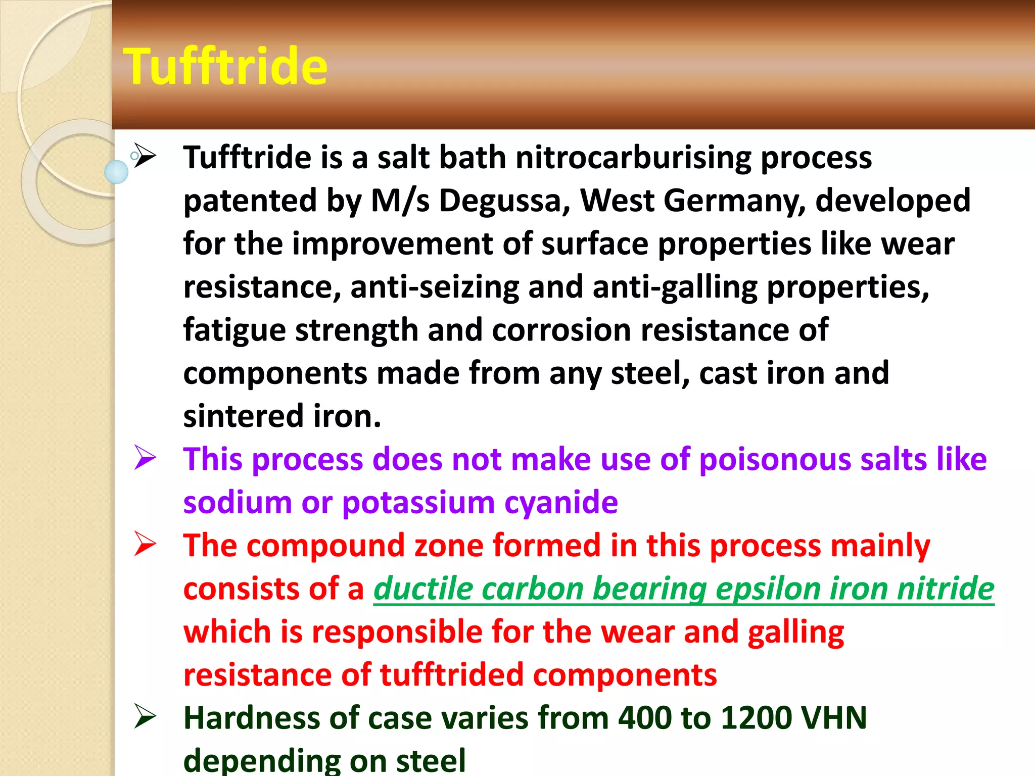 Tufftride
 Tufftride is a salt bath nitrocarburising process
patented by M/s Degussa, West Germany, developed
for the improvement of surface properties like wear
resistance, anti-seizing and anti-galling properties,
fatigue strength and corrosion resistance of
components made from any steel, cast iron and
sintered iron.
 This process does not make use of poisonous salts like
sodium or potassium cyanide
 The compound zone formed in this process mainly
consists of a ductile carbon bearing epsilon iron nitride
which is responsible for the wear and galling
resistance of tufftrided components
 Hardness of case varies from 400 to 1200 VHN
depending on steel
 