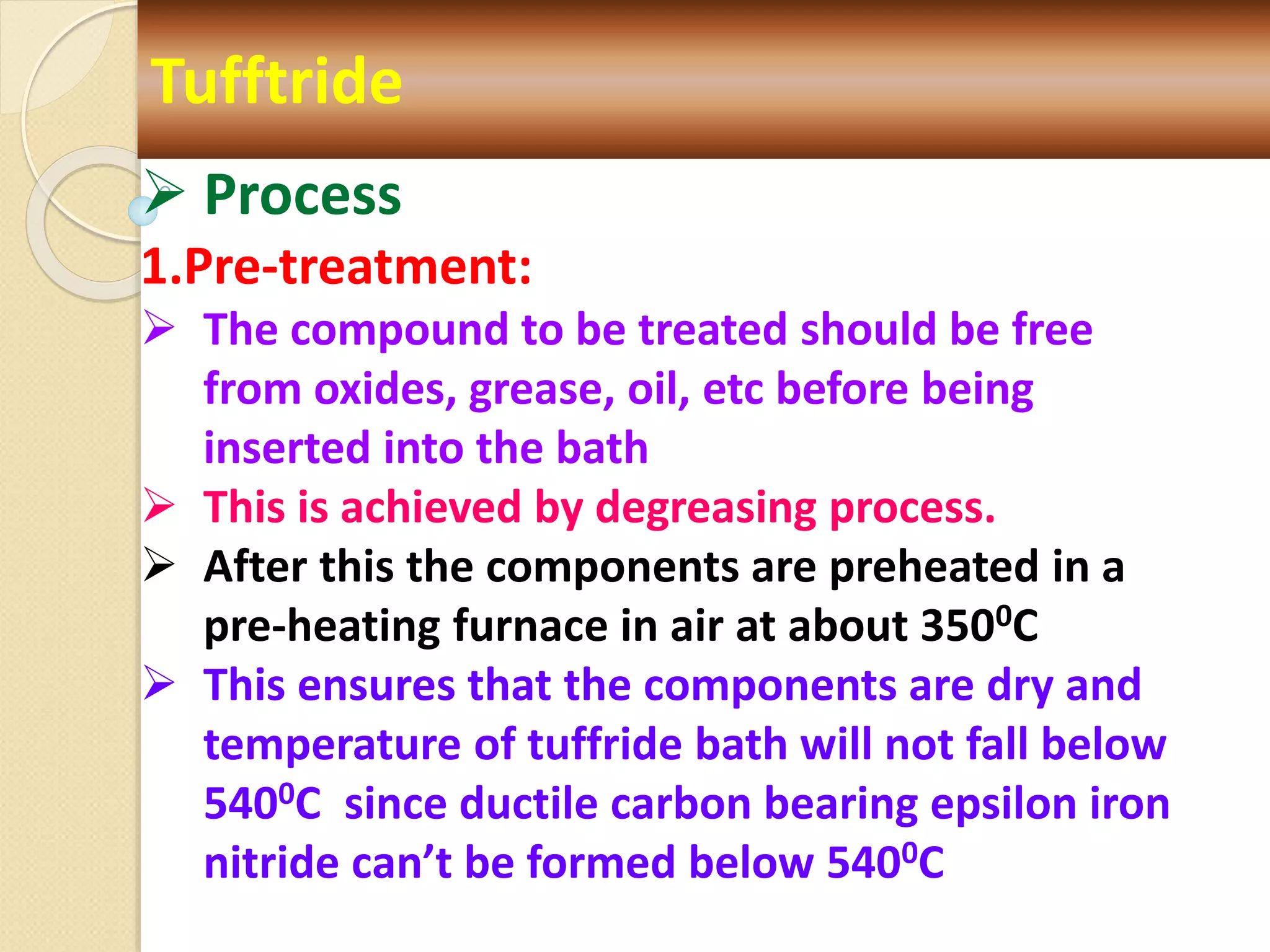 Tufftride
 Process
1.Pre-treatment:
 The compound to be treated should be free
from oxides, grease, oil, etc before being
inserted into the bath
 This is achieved by degreasing process.
 After this the components are preheated in a
pre-heating furnace in air at about 3500C
 This ensures that the components are dry and
temperature of tuffride bath will not fall below
5400C since ductile carbon bearing epsilon iron
nitride can’t be formed below 5400C
 