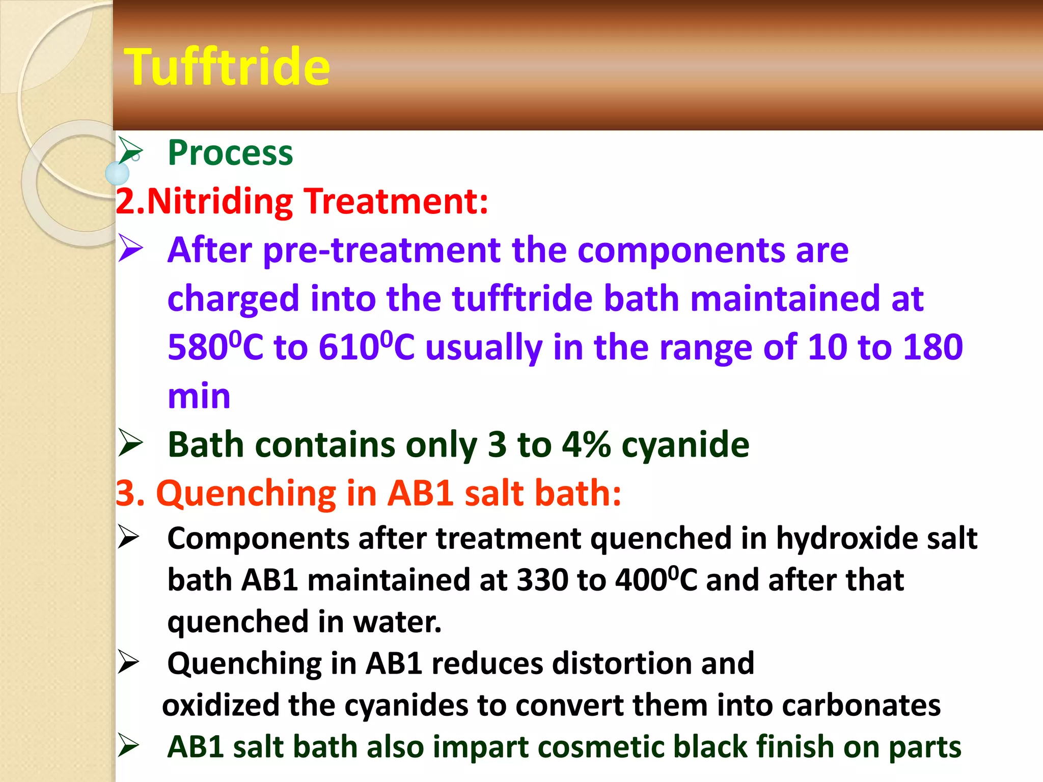 Tufftride
 Process
2.Nitriding Treatment:
 After pre-treatment the components are
charged into the tufftride bath maintained at
5800C to 6100C usually in the range of 10 to 180
min
 Bath contains only 3 to 4% cyanide
3. Quenching in AB1 salt bath:
 Components after treatment quenched in hydroxide salt
bath AB1 maintained at 330 to 4000C and after that
quenched in water.
 Quenching in AB1 reduces distortion and
oxidized the cyanides to convert them into carbonates
 AB1 salt bath also impart cosmetic black finish on parts
 