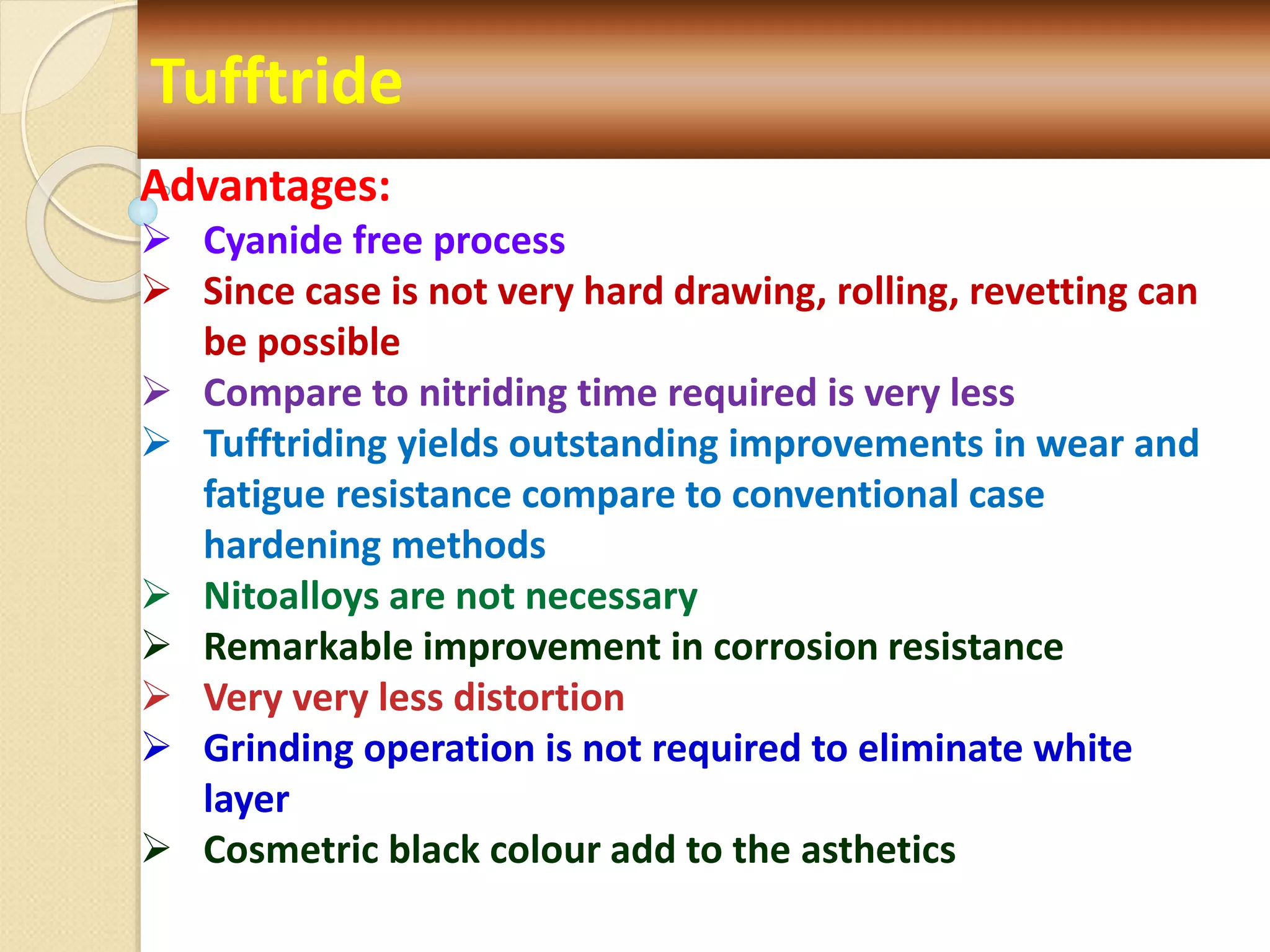 Tufftride
Advantages:
 Cyanide free process
 Since case is not very hard drawing, rolling, revetting can
be possible
 Compare to nitriding time required is very less
 Tufftriding yields outstanding improvements in wear and
fatigue resistance compare to conventional case
hardening methods
 Nitoalloys are not necessary
 Remarkable improvement in corrosion resistance
 Very very less distortion
 Grinding operation is not required to eliminate white
layer
 Cosmetric black colour add to the asthetics
 