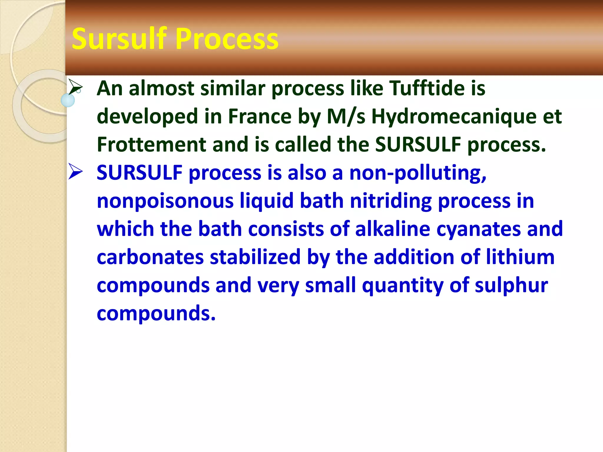 Sursulf Process
 An almost similar process like Tufftide is
developed in France by M/s Hydromecanique et
Frottement and is called the SURSULF process.
 SURSULF process is also a non-polluting,
nonpoisonous liquid bath nitriding process in
which the bath consists of alkaline cyanates and
carbonates stabilized by the addition of lithium
compounds and very small quantity of sulphur
compounds.
 