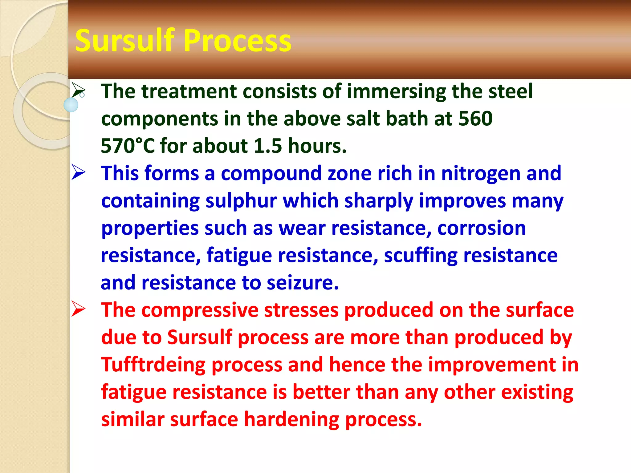 Sursulf Process
 The treatment consists of immersing the steel
components in the above salt bath at 560
570°C for about 1.5 hours.
 This forms a compound zone rich in nitrogen and
containing sulphur which sharply improves many
properties such as wear resistance, corrosion
resistance, fatigue resistance, scuffing resistance
and resistance to seizure.
 The compressive stresses produced on the surface
due to Sursulf process are more than produced by
Tufftrdeing process and hence the improvement in
fatigue resistance is better than any other existing
similar surface hardening process.
 