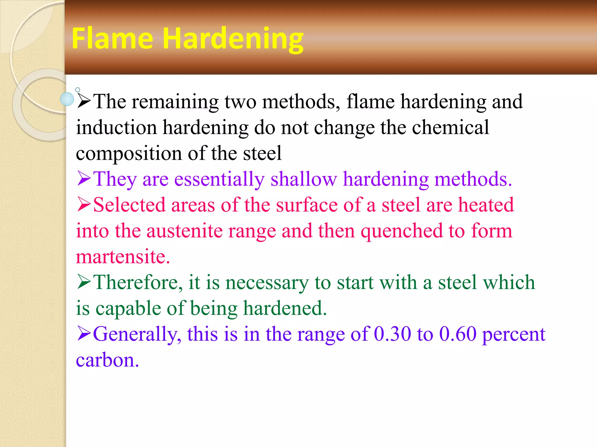 Flame Hardening
The remaining two methods, flame hardening and
induction hardening do not change the chemical
composition of the steel
They are essentially shallow hardening methods.
Selected areas of the surface of a steel are heated
into the austenite range and then quenched to form
martensite.
Therefore, it is necessary to start with a steel which
is capable of being hardened.
Generally, this is in the range of 0.30 to 0.60 percent
carbon.
 