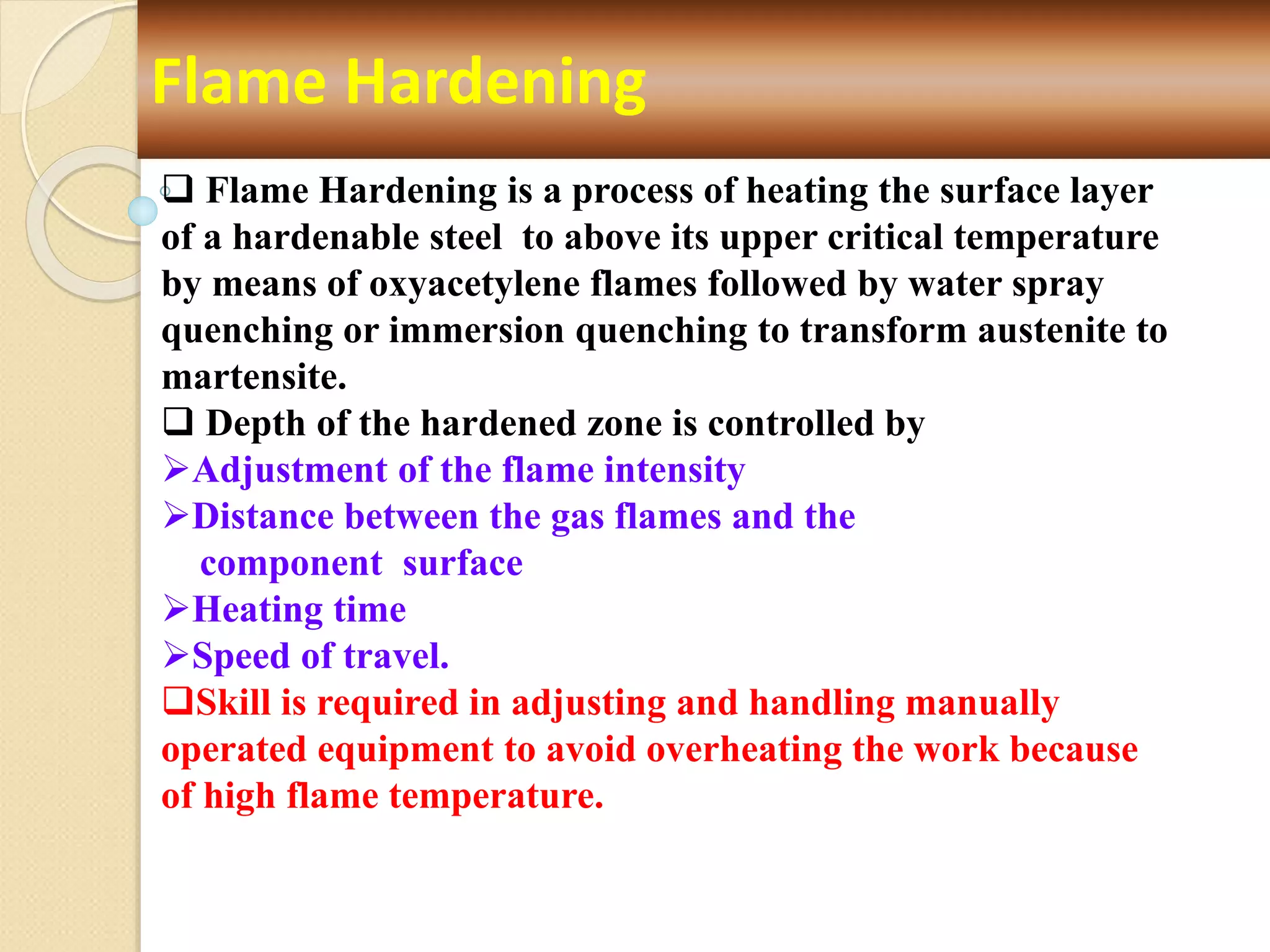 Flame Hardening
 Flame Hardening is a process of heating the surface layer
of a hardenable steel to above its upper critical temperature
by means of oxyacetylene flames followed by water spray
quenching or immersion quenching to transform austenite to
martensite.
 Depth of the hardened zone is controlled by
Adjustment of the flame intensity
Distance between the gas flames and the
component surface
Heating time
Speed of travel.
Skill is required in adjusting and handling manually
operated equipment to avoid overheating the work because
of high flame temperature.
 