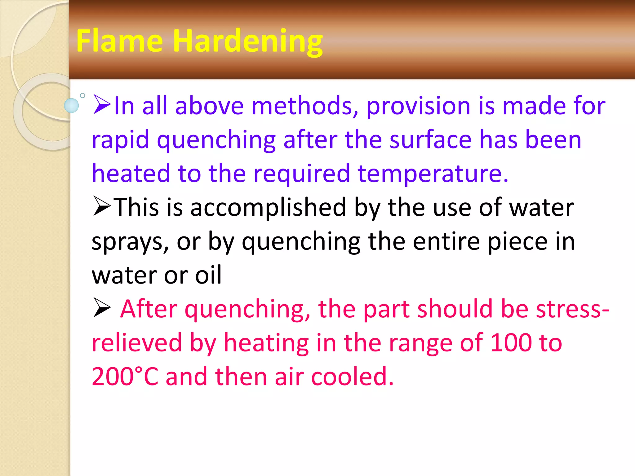Flame Hardening
In all above methods, provision is made for
rapid quenching after the surface has been
heated to the required temperature.
This is accomplished by the use of water
sprays, or by quenching the entire piece in
water or oil
 After quenching, the part should be stress-
relieved by heating in the range of 100 to
200°C and then air cooled.
 