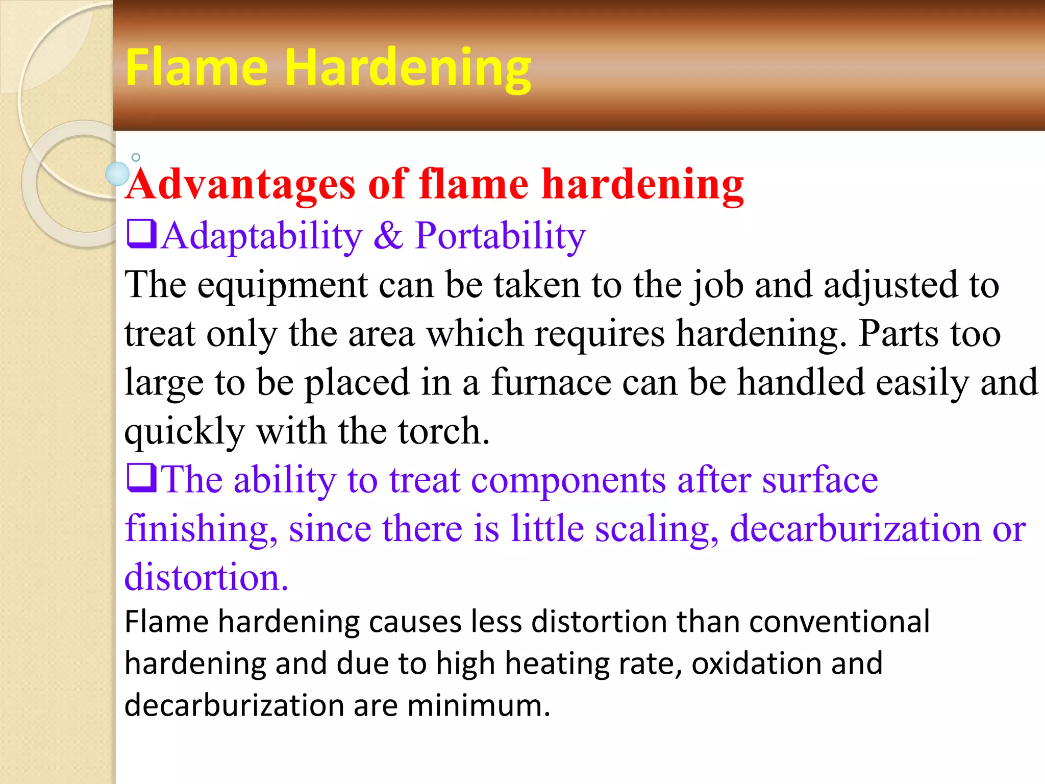 Flame Hardening
Advantages of flame hardening
Adaptability & Portability
The equipment can be taken to the job and adjusted to
treat only the area which requires hardening. Parts too
large to be placed in a furnace can be handled easily and
quickly with the torch.
The ability to treat components after surface
finishing, since there is little scaling, decarburization or
distortion.
Flame hardening causes less distortion than conventional
hardening and due to high heating rate, oxidation and
decarburization are minimum.
 