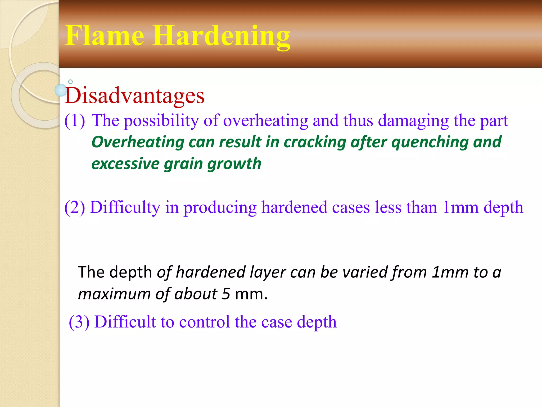 Flame Hardening
Disadvantages
(1) The possibility of overheating and thus damaging the part
Overheating can result in cracking after quenching and
excessive grain growth
(2) Difficulty in producing hardened cases less than 1mm depth
The depth of hardened layer can be varied from 1mm to a
maximum of about 5 mm.
(3) Difficult to control the case depth
 